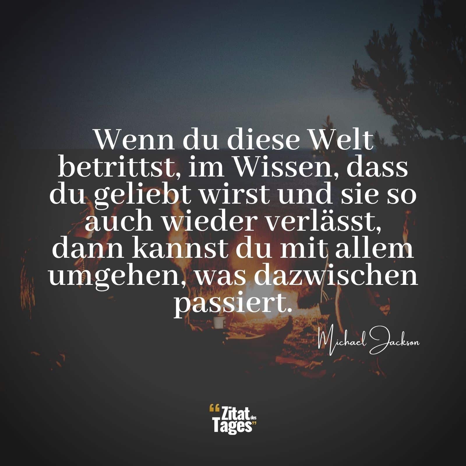 Wenn du diese Welt betrittst, im Wissen, dass du geliebt wirst und sie so auch wieder verlässt, dann kannst du mit allem umgehen, was dazwischen passiert. - Michael Jackson