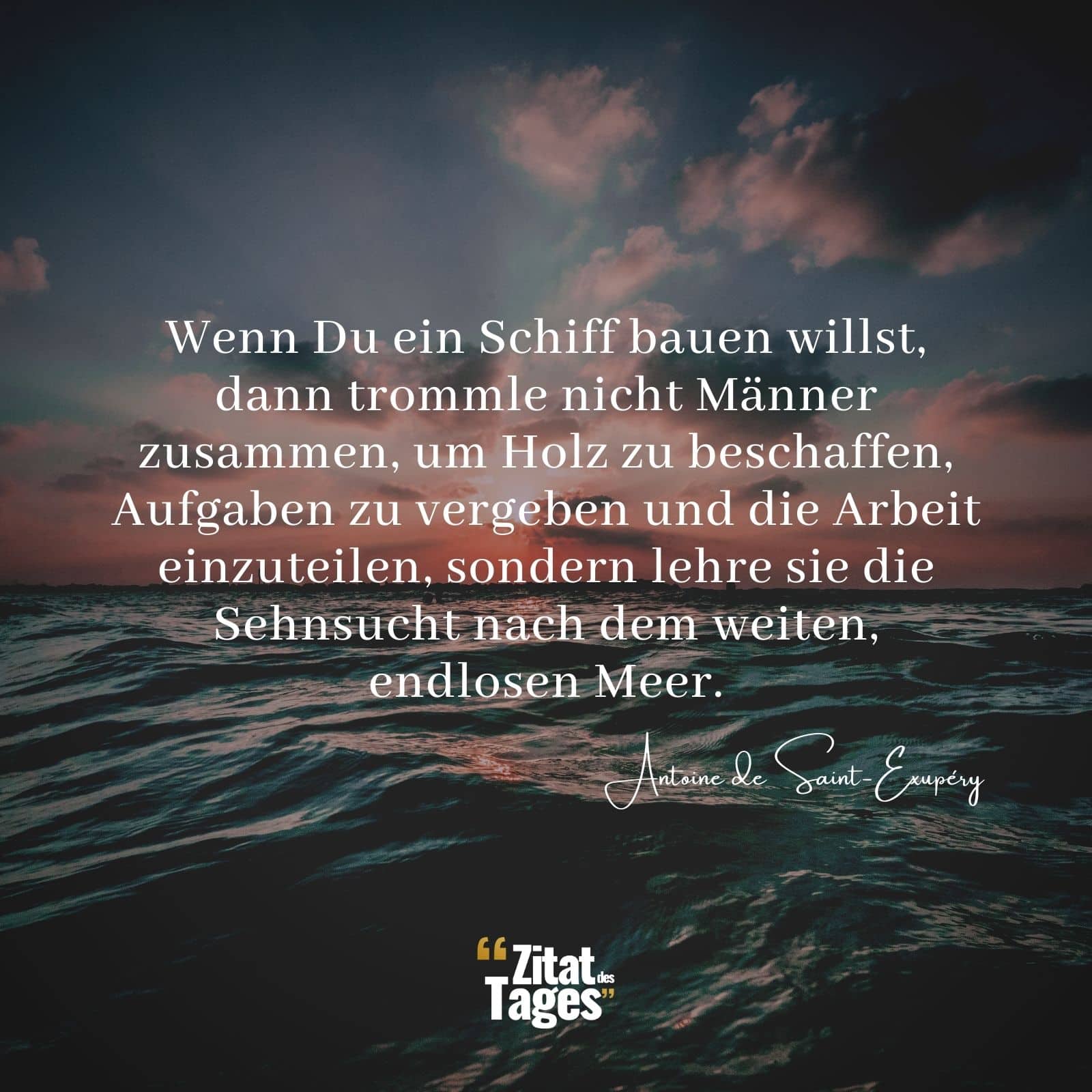 Wenn Du ein Schiff bauen willst, dann trommle nicht Männer zusammen, um Holz zu beschaffen, Aufgaben zu vergeben und die Arbeit einzuteilen, sondern lehre sie die Sehnsucht nach dem weiten, endlosen Meer. - Antoine de Saint-Exupéry