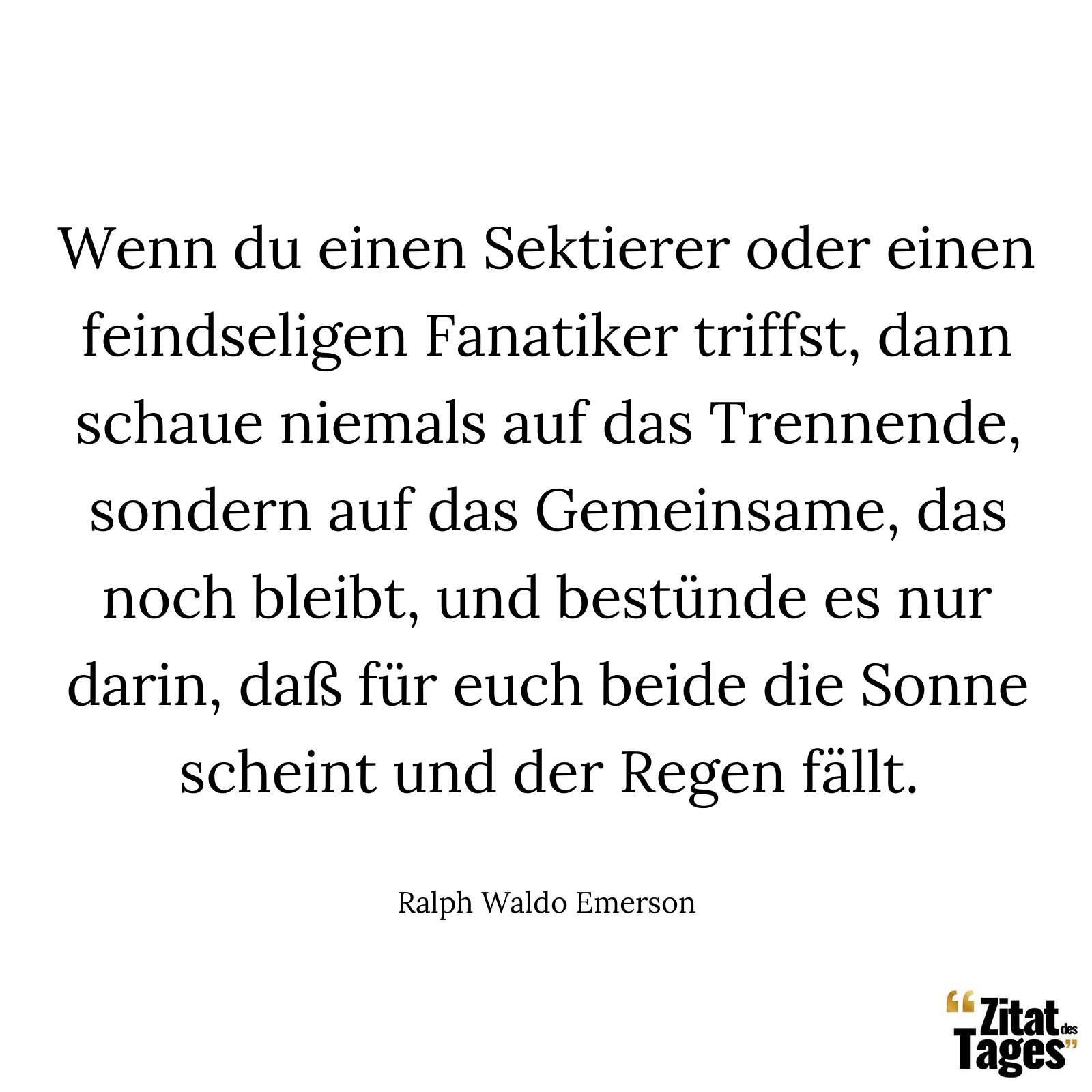 Wenn du einen Sektierer oder einen feindseligen Fanatiker triffst, dann schaue niemals auf das Trennende, sondern auf das Gemeinsame, das noch bleibt, und bestünde es nur darin, daß für euch beide die Sonne scheint und der Regen fällt. - Ralph Waldo Emerson