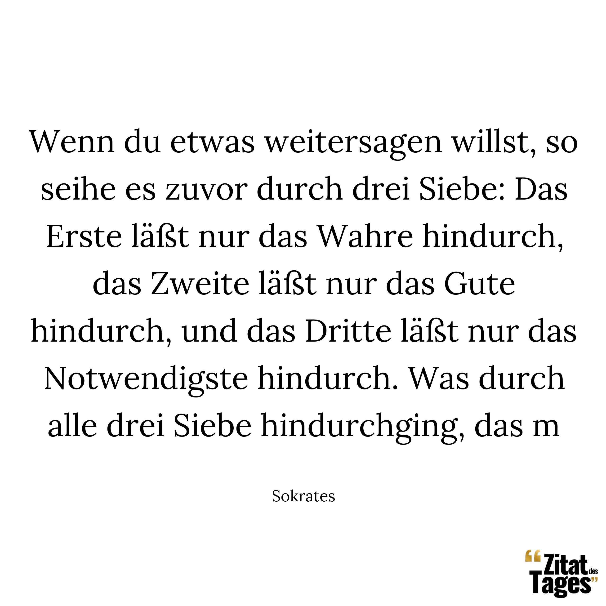 Wenn du etwas weitersagen willst, so seihe es zuvor durch drei Siebe: Das Erste läßt nur das Wahre hindurch, das Zweite läßt nur das Gute hindurch, und das Dritte läßt nur das Notwendigste hindurch. Was durch alle drei Siebe hindurchging, das m - Sokrates