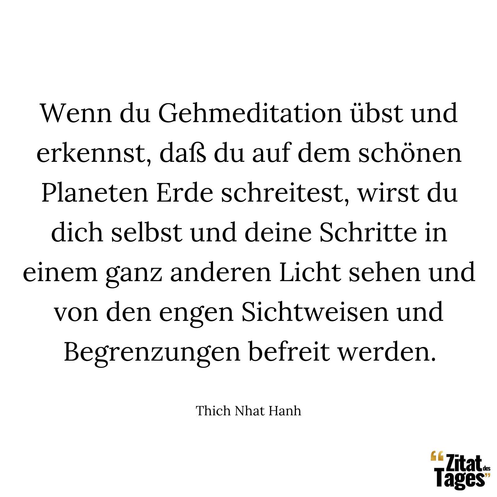 Wenn du Gehmeditation übst und erkennst, daß du auf dem schönen Planeten Erde schreitest, wirst du dich selbst und deine Schritte in einem ganz anderen Licht sehen und von den engen Sichtweisen und Begrenzungen befreit werden. - Thich Nhat Hanh