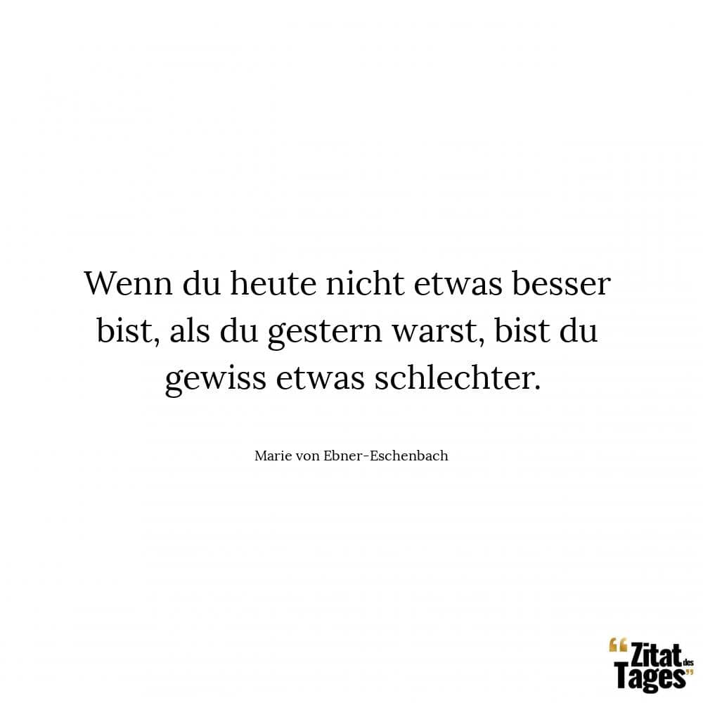 Wenn du heute nicht etwas besser bist, als du gestern warst, bist du gewiss etwas schlechter. - Marie von Ebner-Eschenbach