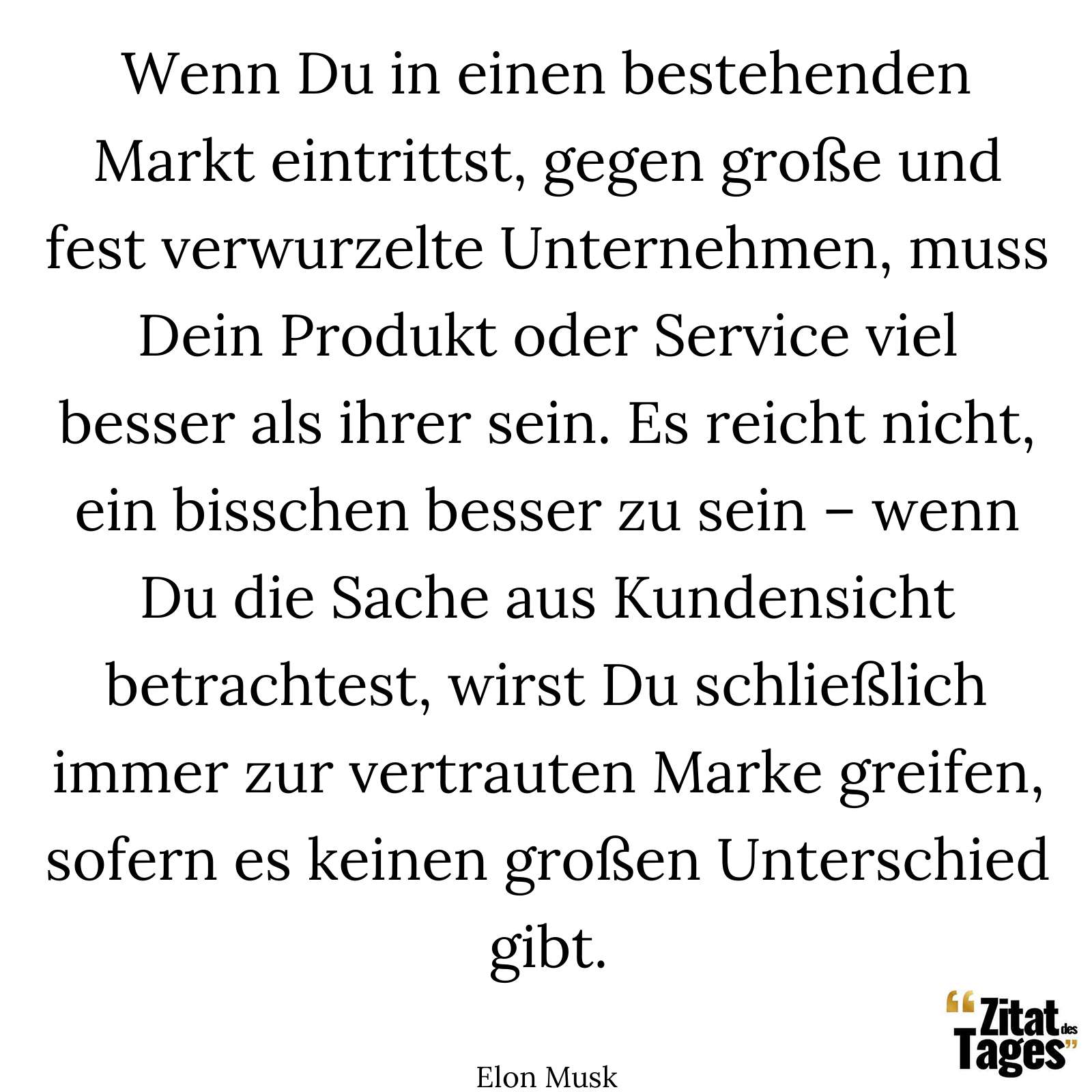 Wenn Du in einen bestehenden Markt eintrittst, gegen große und fest verwurzelte Unternehmen, muss Dein Produkt oder Service viel besser als ihrer sein. Es reicht nicht, ein bisschen besser zu sein – wenn Du die Sache aus Kundensicht betrachtest, wirst Du schließlich immer zur vertrauten Marke greifen, sofern es keinen großen Unterschied gibt. - Elon Musk