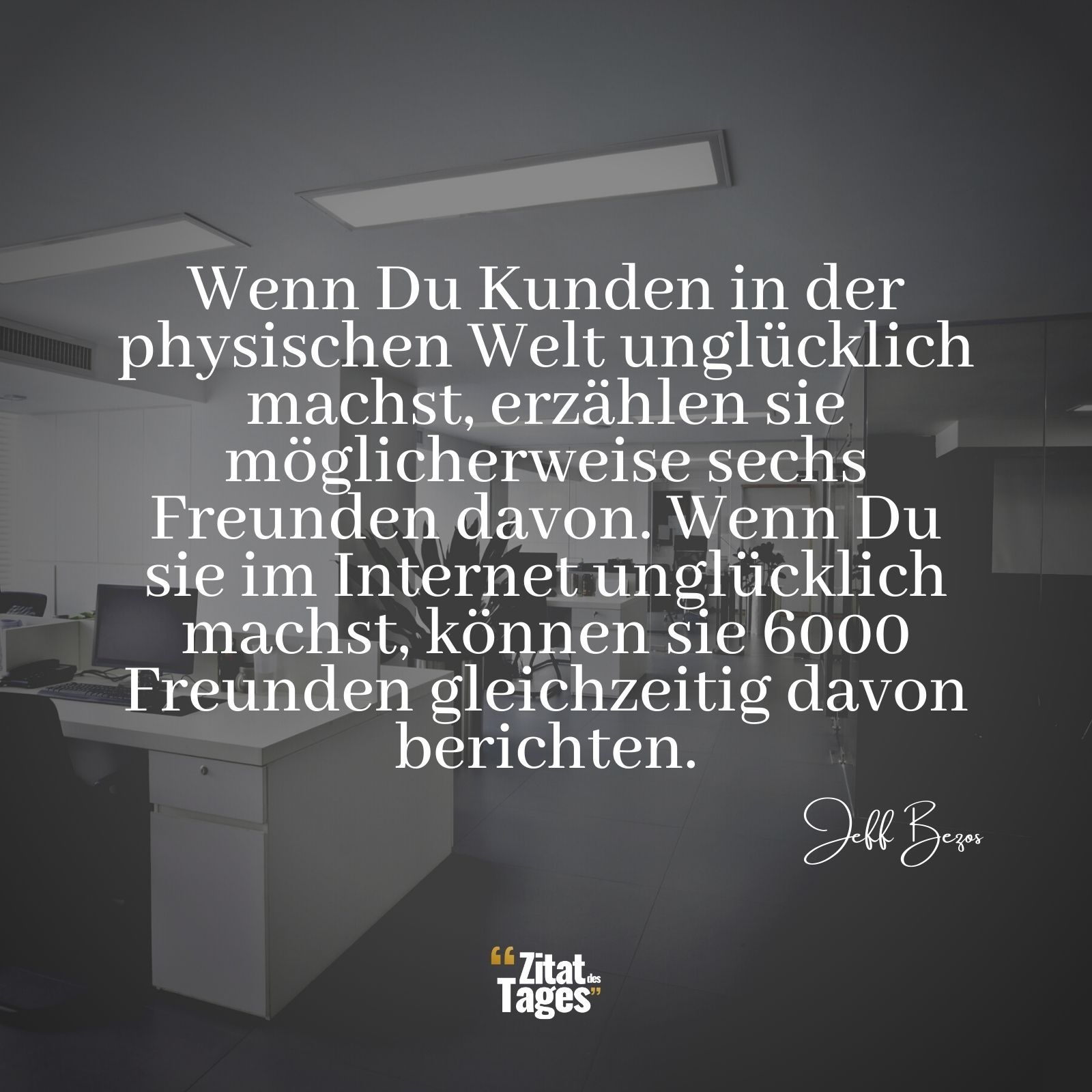 Wenn Du Kunden in der physischen Welt unglücklich machst, erzählen sie möglicherweise sechs Freunden davon. Wenn Du sie im Internet unglücklich machst, können sie 6000 Freunden gleichzeitig davon berichten. - Jeff Bezos