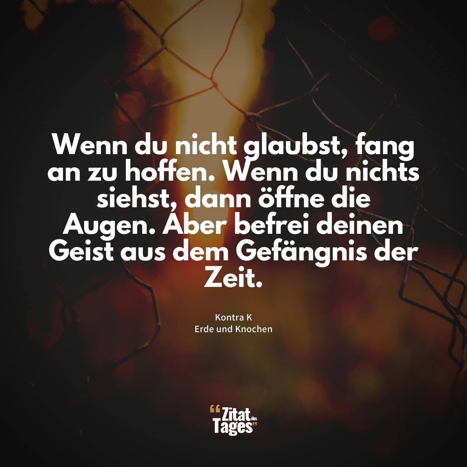 Wenn du nicht glaubst, fang an zu hoffen. Wenn du nichts siehst, dann öffne die Augen. Aber befrei deinen Geist aus dem Gefängnis der Zeit. - Kontra K