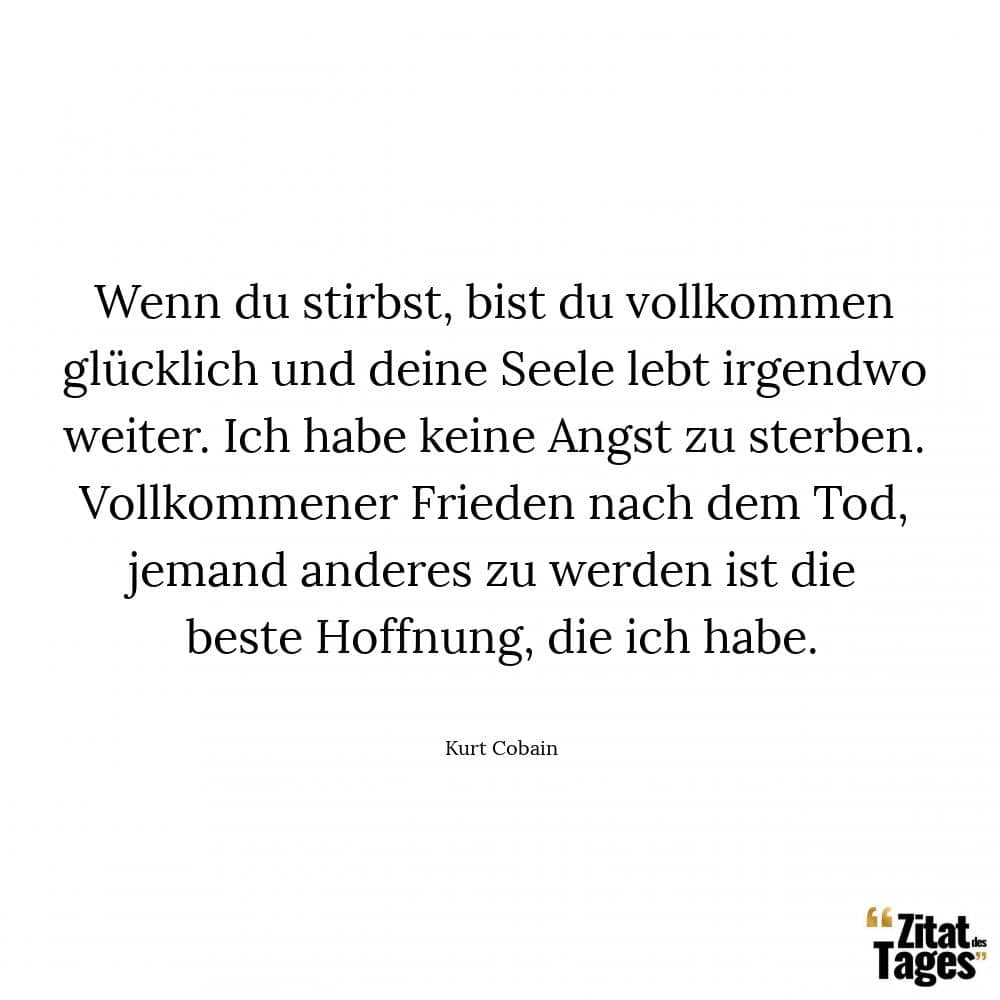 Wenn du stirbst, bist du vollkommen glücklich und deine Seele lebt irgendwo weiter. Ich habe keine Angst zu sterben. Vollkommener Frieden nach dem Tod, jemand anderes zu werden ist die beste Hoffnung, die ich habe. - Kurt Cobain