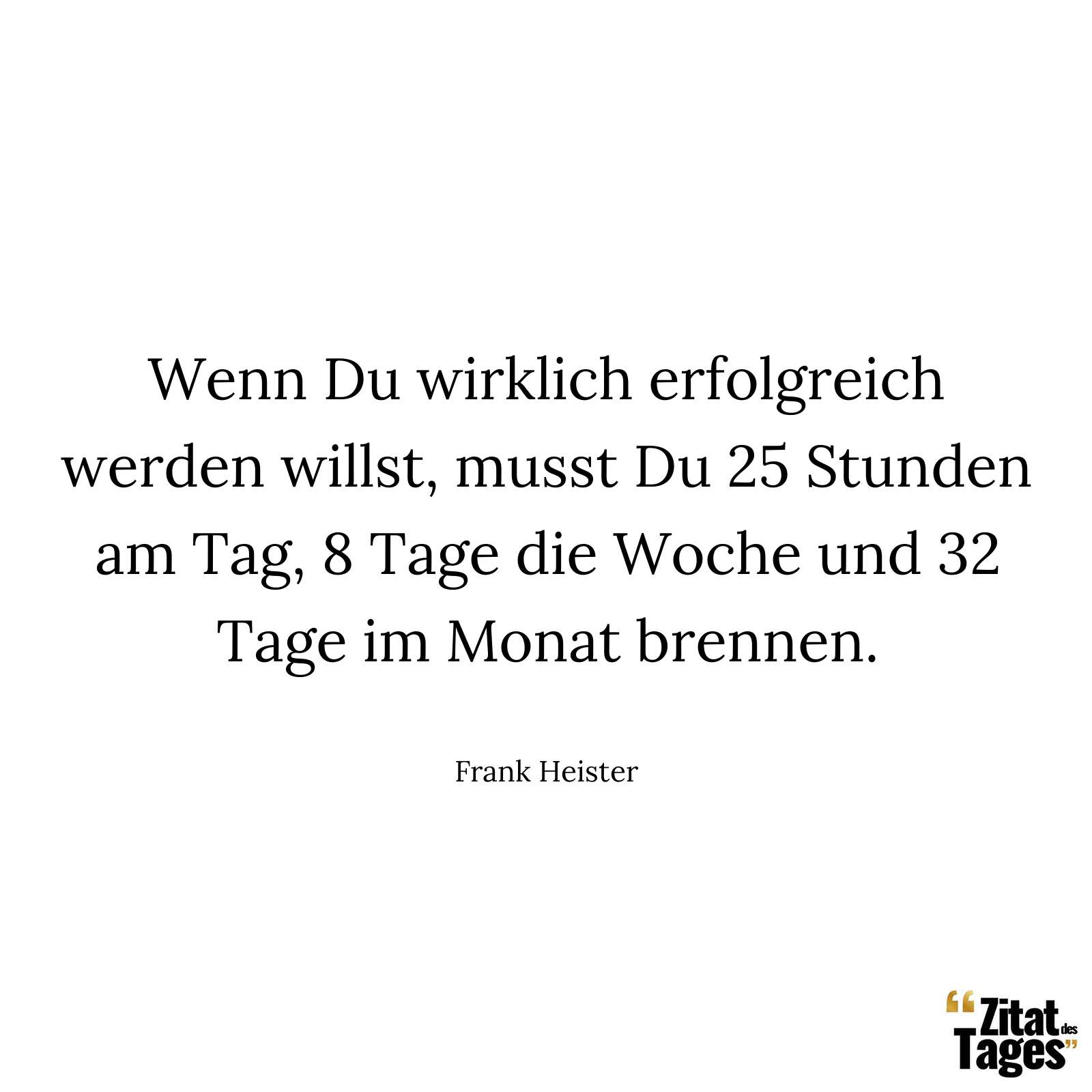 Wenn Du wirklich erfolgreich werden willst, musst Du 25 Stunden am Tag, 8 Tage die Woche und 32 Tage im Monat brennen. - Frank Heister