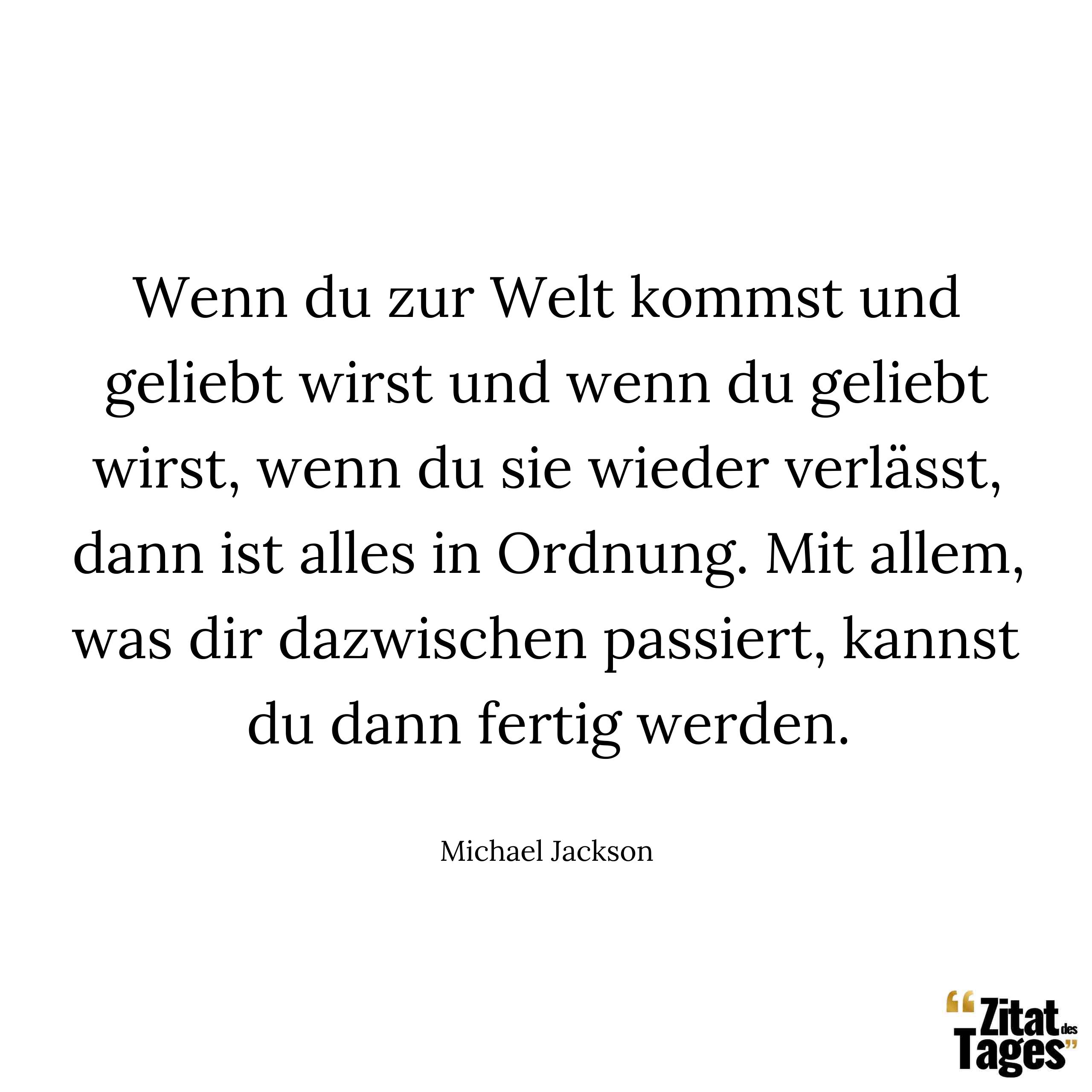 Wenn du zur Welt kommst und geliebt wirst und wenn du geliebt wirst, wenn du sie wieder verlässt, dann ist alles in Ordnung. Mit allem, was dir dazwischen passiert, kannst du dann fertig werden. - Michael Jackson