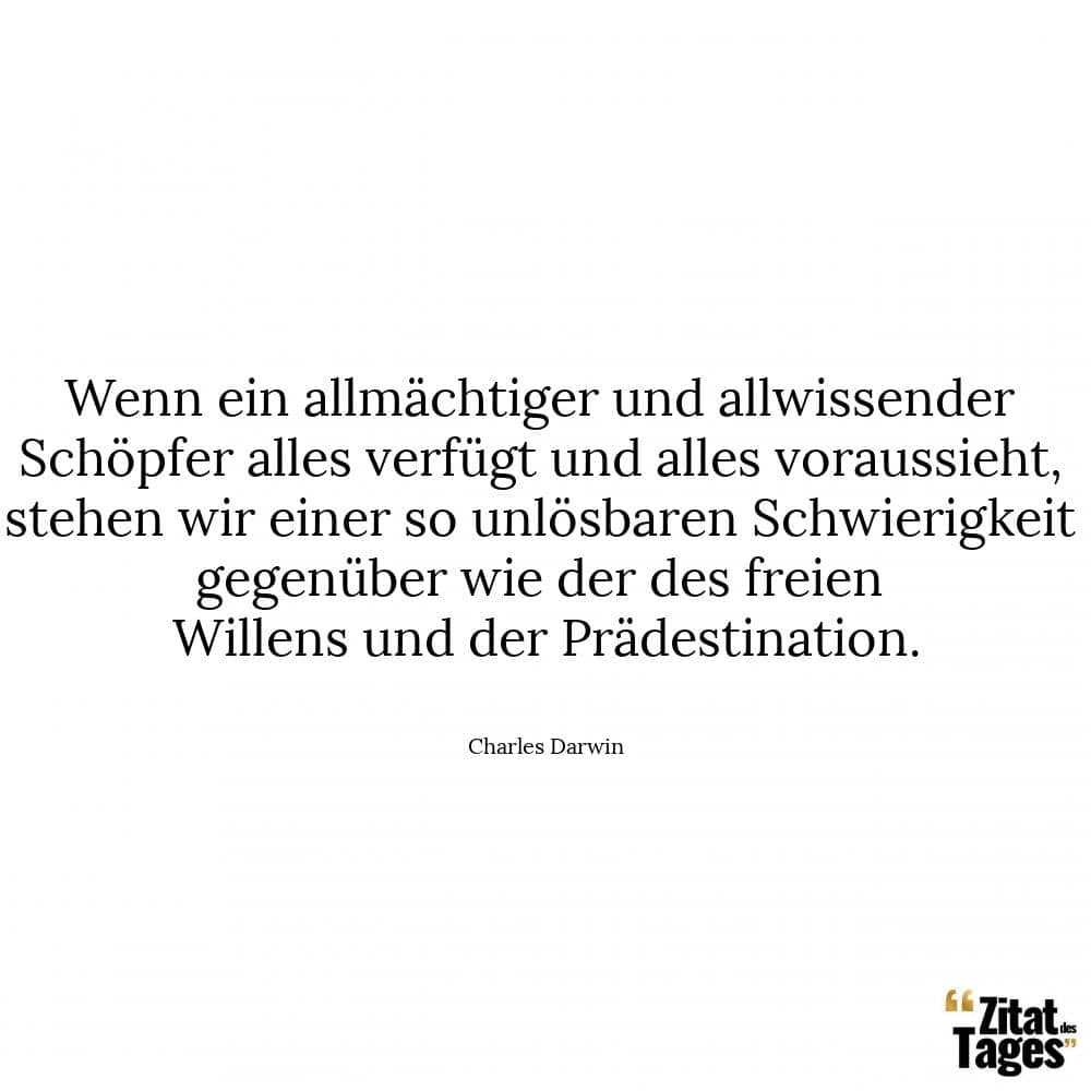 Wenn ein allmächtiger und allwissender Schöpfer alles verfügt und alles voraussieht, stehen wir einer so unlösbaren Schwierigkeit gegenüber wie der des freien Willens und der Prädestination. - Charles Darwin