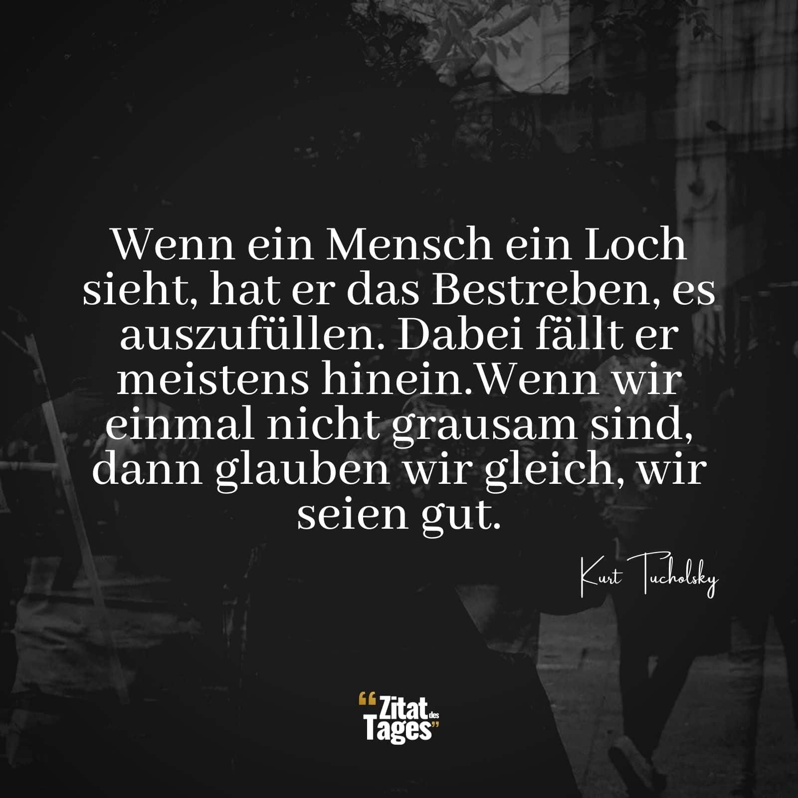 Wenn ein Mensch ein Loch sieht, hat er das Bestreben, es auszufüllen. Dabei fällt er meistens hinein.Wenn wir einmal nicht grausam sind, dann glauben wir gleich, wir seien gut. - Kurt Tucholsky