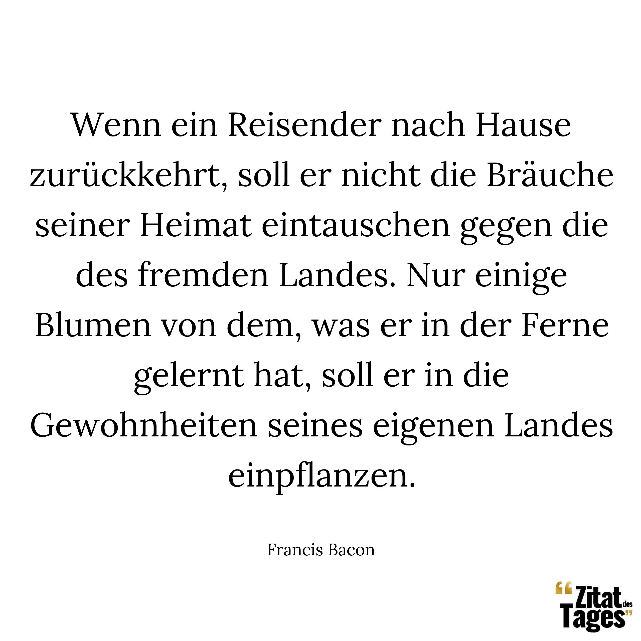 Wenn ein Reisender nach Hause zurückkehrt, soll er nicht die Bräuche seiner Heimat eintauschen gegen die des fremden Landes. Nur einige Blumen von dem, was er in der Ferne gelernt hat, soll er in die Gewohnheiten seines eigenen Landes einpflanzen. - Francis Bacon