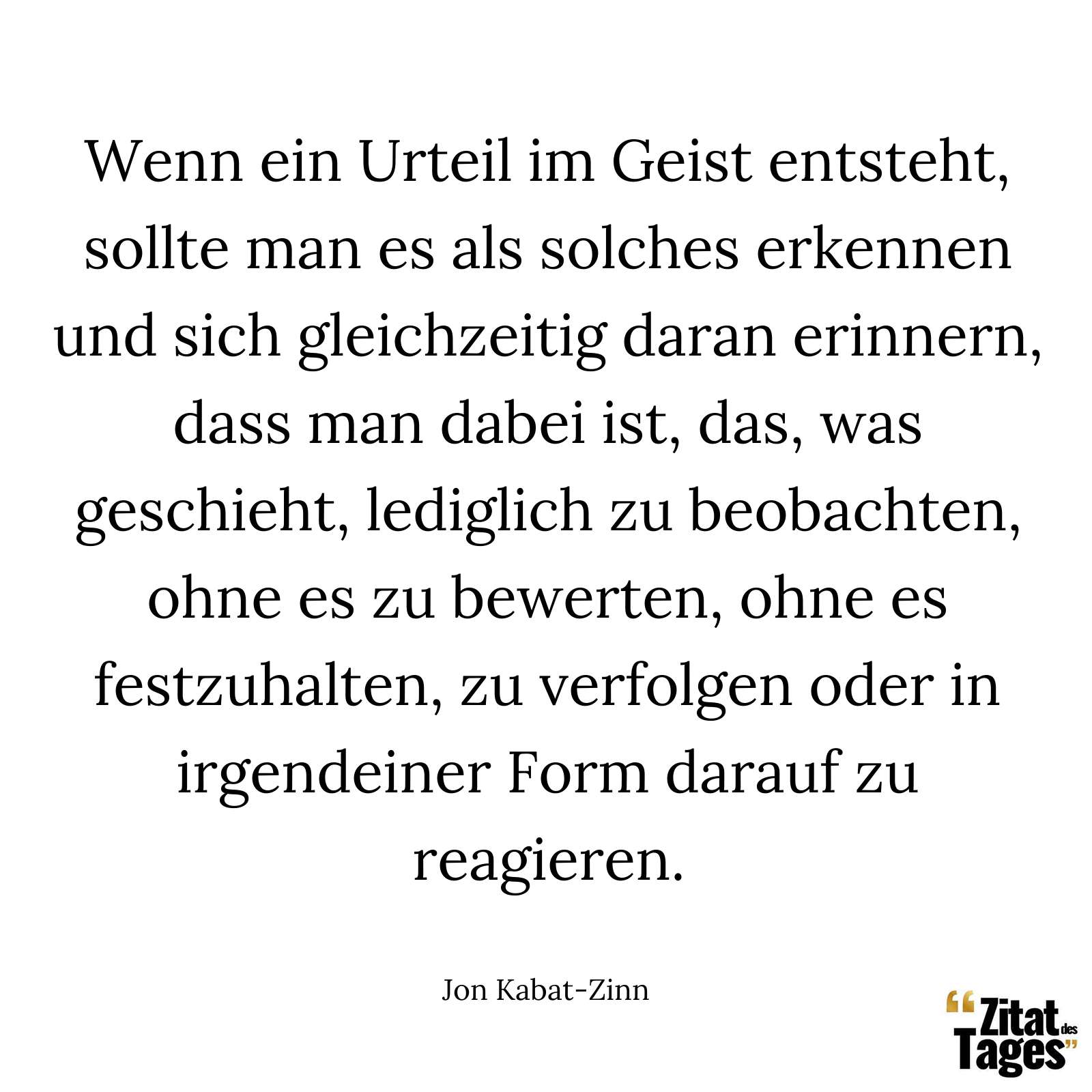 Wenn ein Urteil im Geist entsteht, sollte man es als solches erkennen und sich gleichzeitig daran erinnern, dass man dabei ist, das, was geschieht, lediglich zu beobachten, ohne es zu bewerten, ohne es festzuhalten, zu verfolgen oder in irgendeiner Form darauf zu reagieren. - Jon Kabat-Zinn