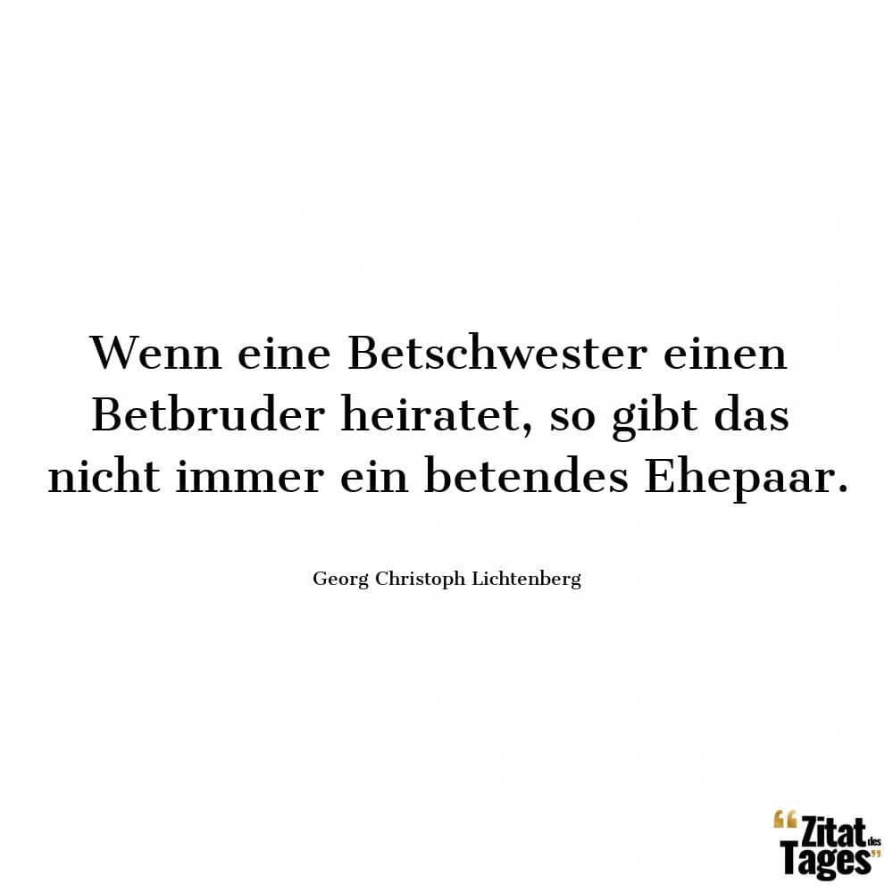 Wenn eine Betschwester einen Betbruder heiratet, so gibt das nicht immer ein betendes Ehepaar. - Georg Christoph Lichtenberg