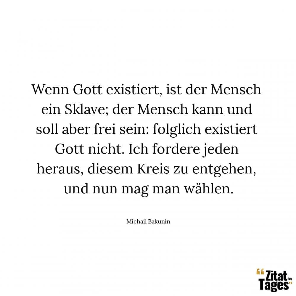 Wenn Gott existiert, ist der Mensch ein Sklave; der Mensch kann und soll aber frei sein: folglich existiert Gott nicht. Ich fordere jeden heraus, diesem Kreis zu entgehen, und nun mag man wählen. - Michail Bakunin