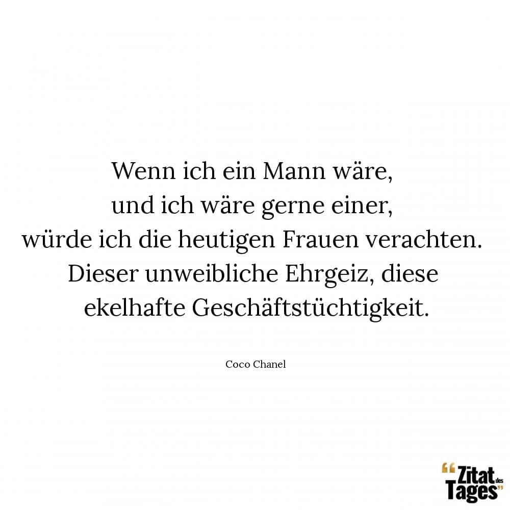 Wenn ich ein Mann wäre, und ich wäre gerne einer, würde ich die heutigen Frauen verachten. Dieser unweibliche Ehrgeiz, diese ekelhafte Geschäftstüchtigkeit. - Coco Chanel