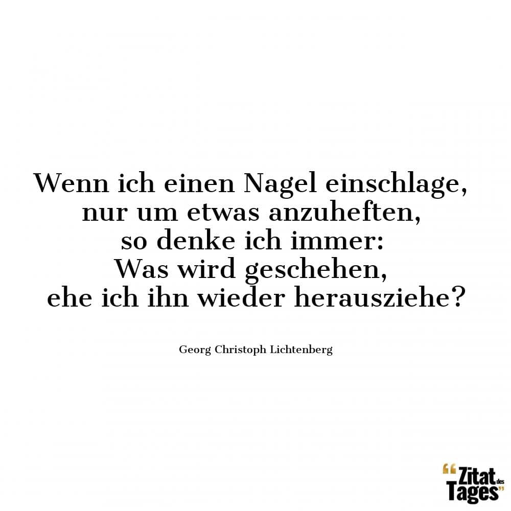 Wenn ich einen Nagel einschlage, nur um etwas anzuheften, so denke ich immer: Was wird geschehen, ehe ich ihn wieder herausziehe? - Georg Christoph Lichtenberg