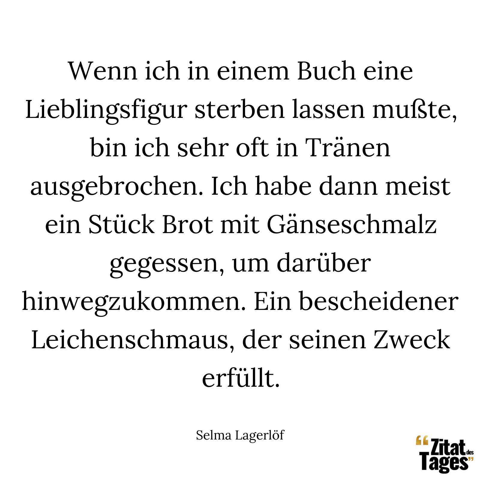 Wenn ich in einem Buch eine Lieblingsfigur sterben lassen mußte, bin ich sehr oft in Tränen ausgebrochen. Ich habe dann meist ein Stück Brot mit Gänseschmalz gegessen, um darüber hinwegzukommen. Ein bescheidener Leichenschmaus, der seinen Zweck erfüllt. - Selma Lagerlöf