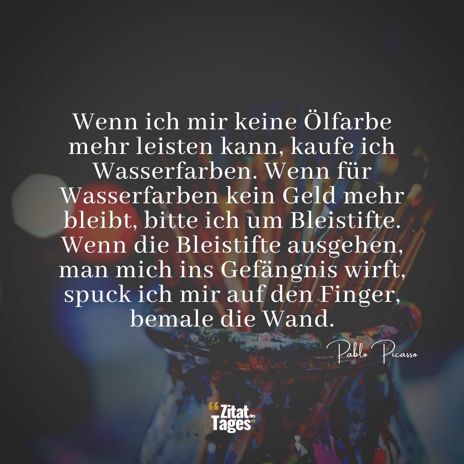 Wenn ich mir keine Ölfarbe mehr leisten kann, kaufe ich Wasserfarben. Wenn für Wasserfarben kein Geld mehr bleibt, bitte ich um Bleistifte. Wenn die Bleistifte ausgehen, man mich ins Gefängnis wirft, spuck ich mir auf den Finger, bemale die Wand. - Pablo Picasso