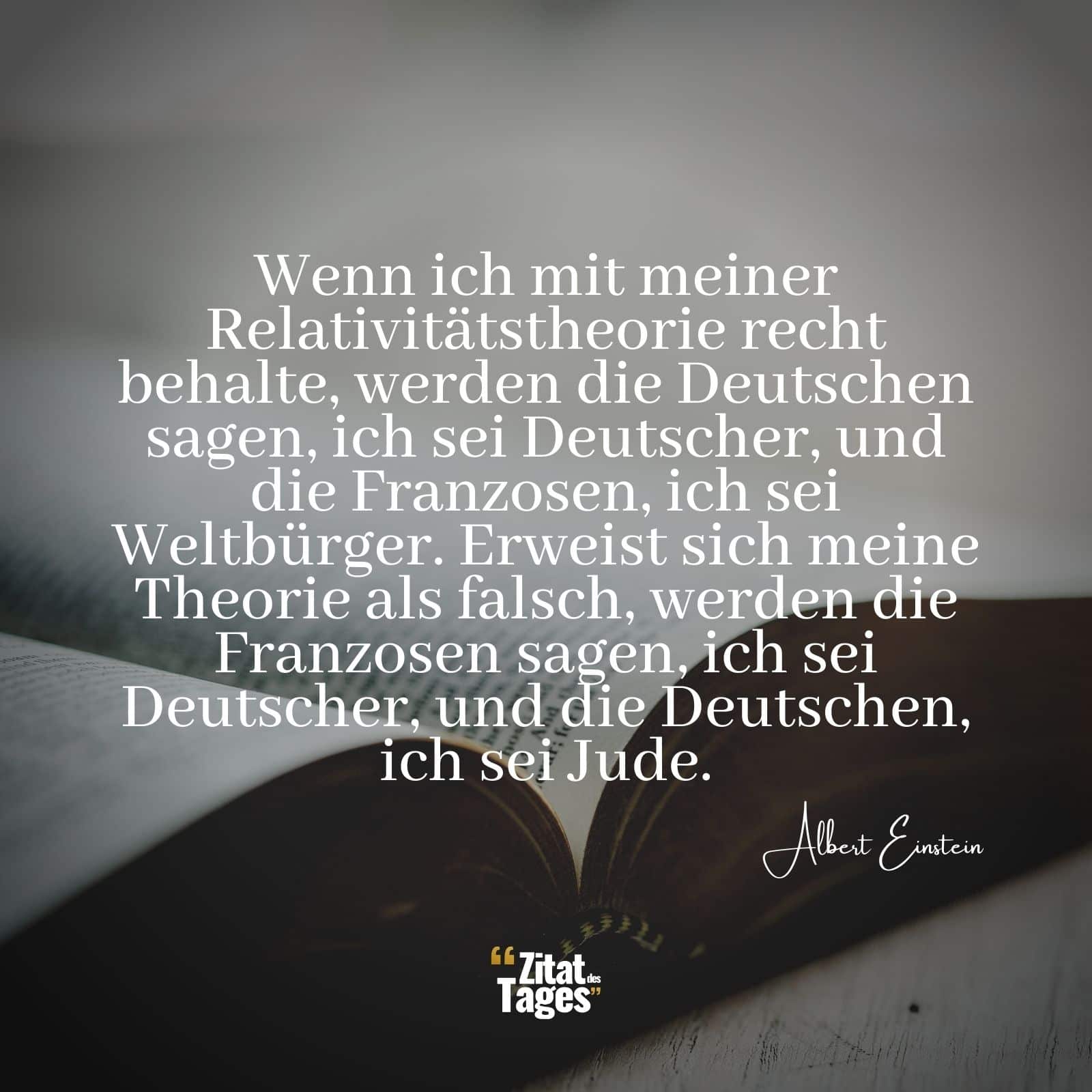 Wenn ich mit meiner Relativitätstheorie recht behalte, werden die Deutschen sagen, ich sei Deutscher, und die Franzosen, ich sei Weltbürger. Erweist sich meine Theorie als falsch, werden die Franzosen sagen, ich sei Deutscher, und die Deutschen, ich sei Jude. - Albert Einstein