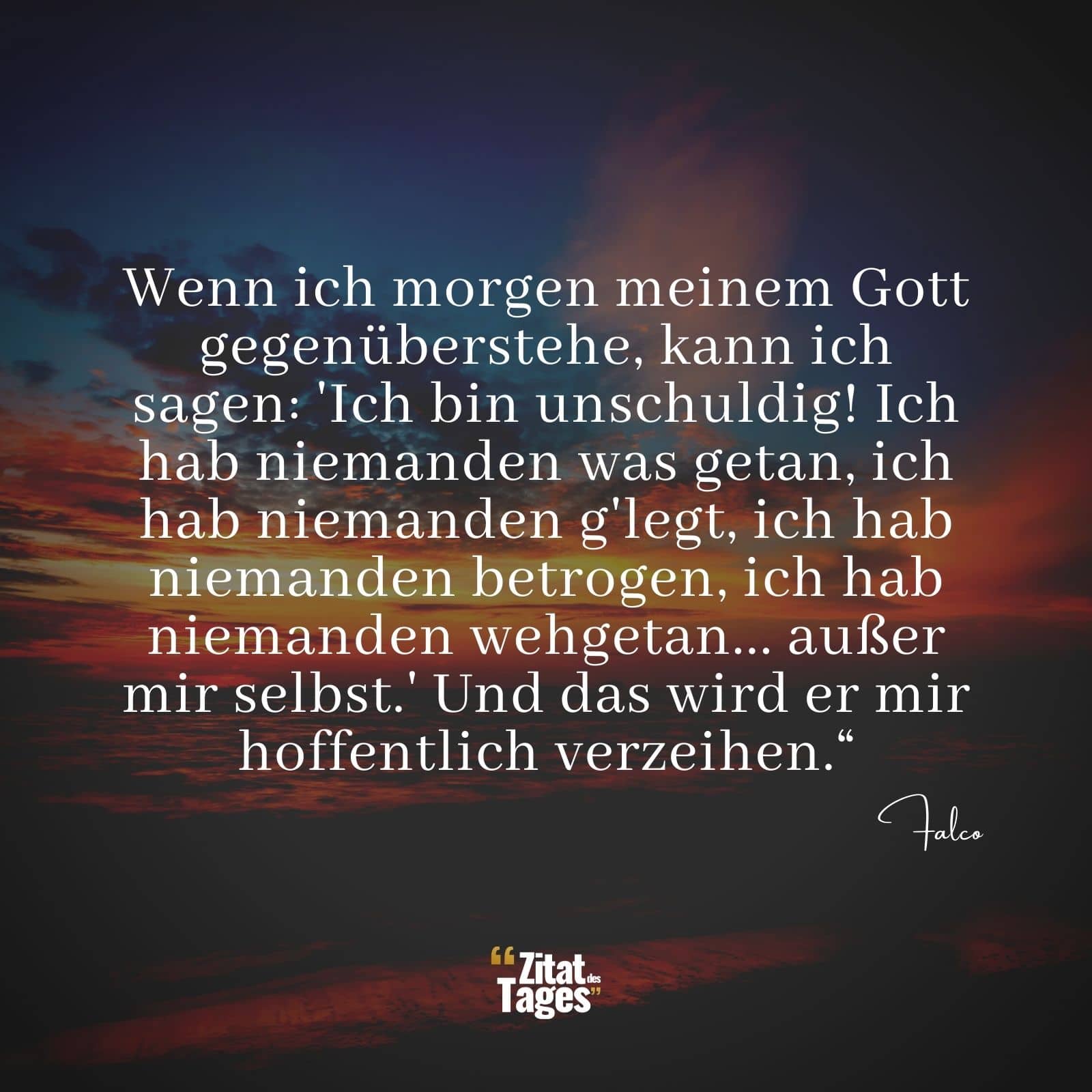 Wenn ich morgen meinem Gott gegenüberstehe, kann ich sagen: 'Ich bin unschuldig! Ich hab niemanden was getan, ich hab niemanden g'legt, ich hab niemanden betrogen, ich hab niemanden wehgetan... außer mir selbst.' Und das wird er mir hoffentlich verzeihen.“ - Falco