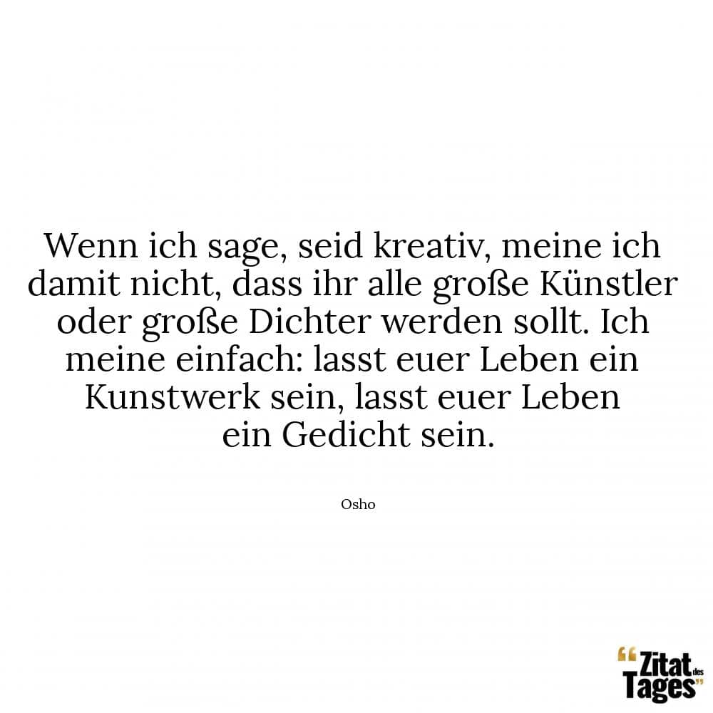 Wenn ich sage, seid kreativ, meine ich damit nicht, dass ihr alle große Künstler oder große Dichter werden sollt. Ich meine einfach: lasst euer Leben ein Kunstwerk sein, lasst euer Leben ein Gedicht sein. - Osho