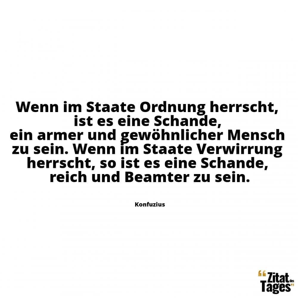 Wenn im Staate Ordnung herrscht, ist es eine Schande, ein armer und gewöhnlicher Mensch zu sein. Wenn im Staate Verwirrung herrscht, so ist es eine Schande, reich und Beamter zu sein. - Konfuzius