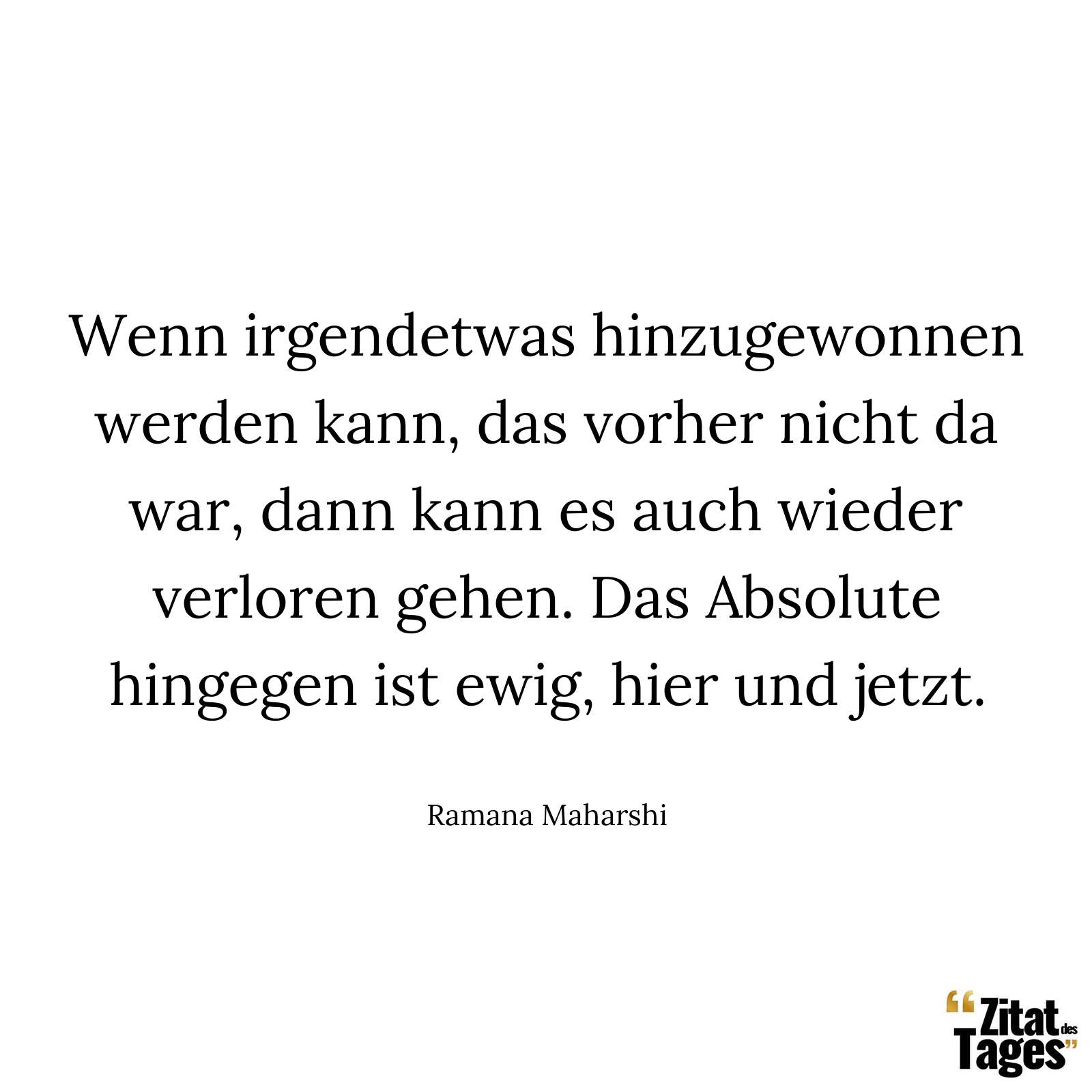 Wenn irgendetwas hinzugewonnen werden kann, das vorher nicht da war, dann kann es auch wieder verloren gehen. Das Absolute hingegen ist ewig, hier und jetzt. - Ramana Maharshi