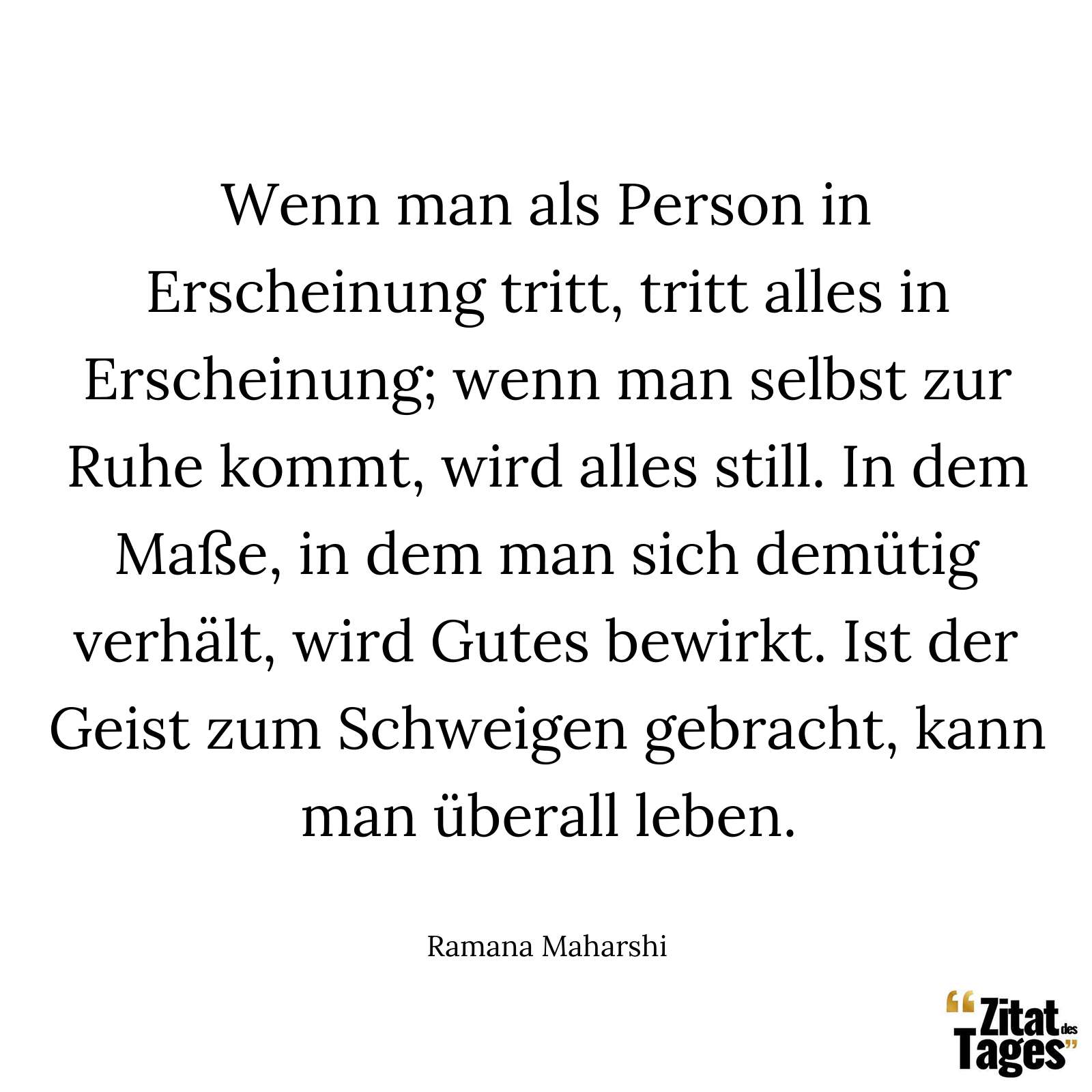 Wenn man als Person in Erscheinung tritt, tritt alles in Erscheinung; wenn man selbst zur Ruhe kommt, wird alles still. In dem Maße, in dem man sich demütig verhält, wird Gutes bewirkt. Ist der Geist zum Schweigen gebracht, kann man überall leben. - Ramana Maharshi