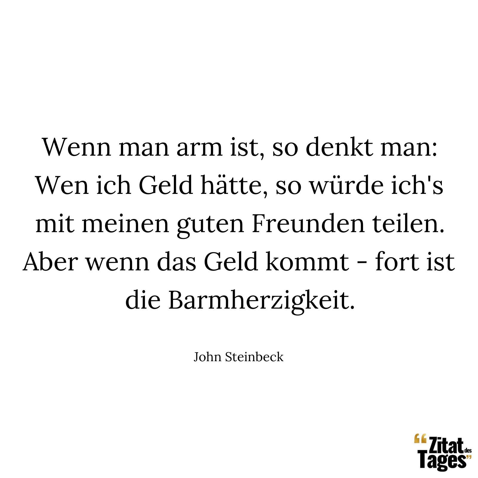 Wenn man arm ist, so denkt man: Wen ich Geld hätte, so würde ich's mit meinen guten Freunden teilen. Aber wenn das Geld kommt - fort ist die Barmherzigkeit. - John Steinbeck