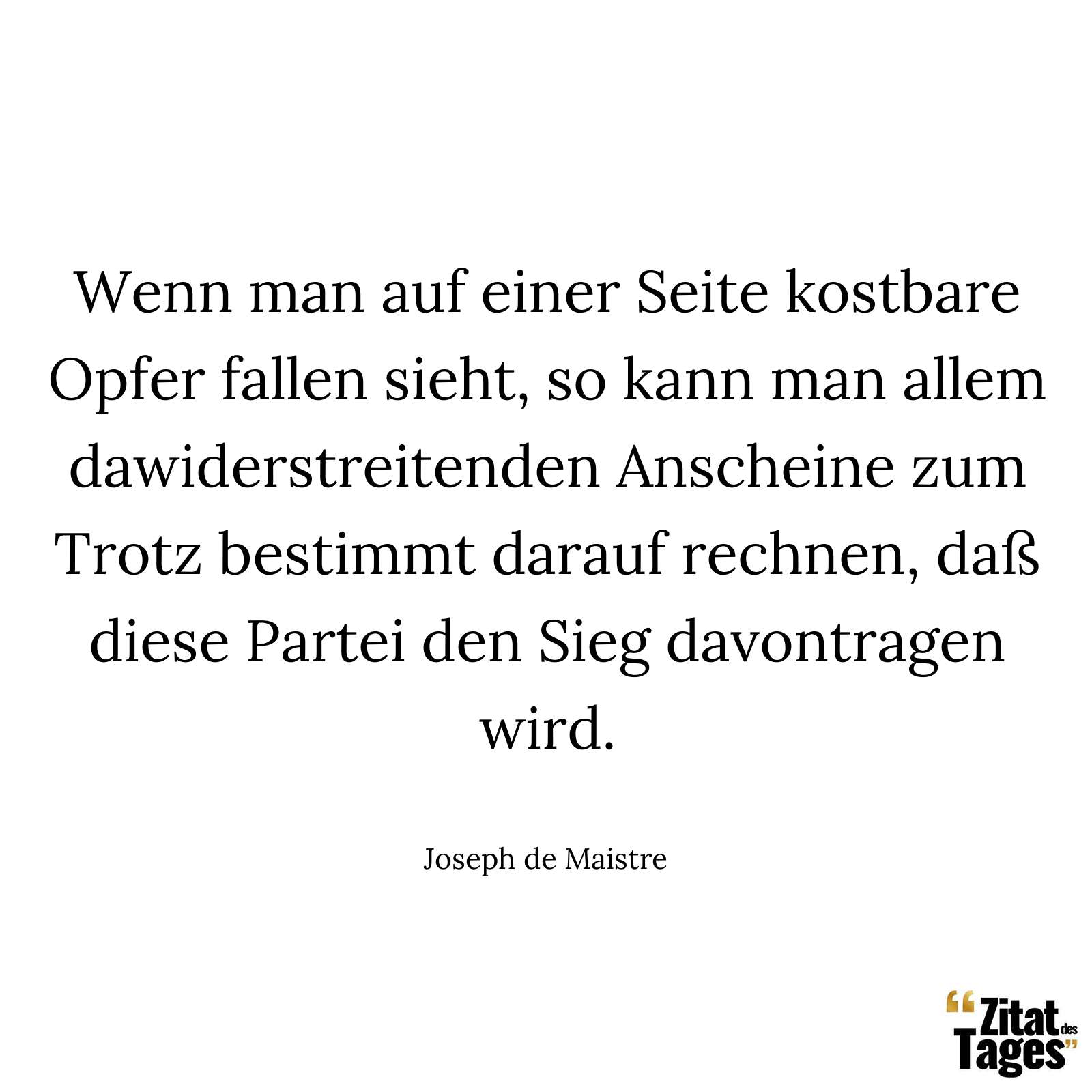 Wenn man auf einer Seite kostbare Opfer fallen sieht, so kann man allem dawiderstreitenden Anscheine zum Trotz bestimmt darauf rechnen, daß diese Partei den Sieg davontragen wird. - Joseph de Maistre