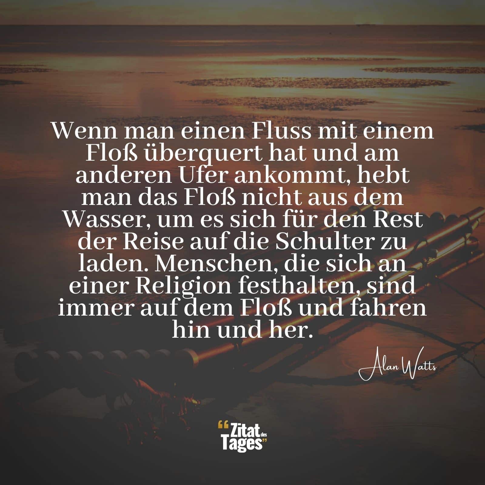 Wenn man einen Fluss mit einem Floß überquert hat und am anderen Ufer ankommt, hebt man das Floß nicht aus dem Wasser, um es sich für den Rest der Reise auf die Schulter zu laden. Menschen, die sich an einer Religion festhalten, sind immer auf dem Floß und fahren hin und her. - Alan Watts