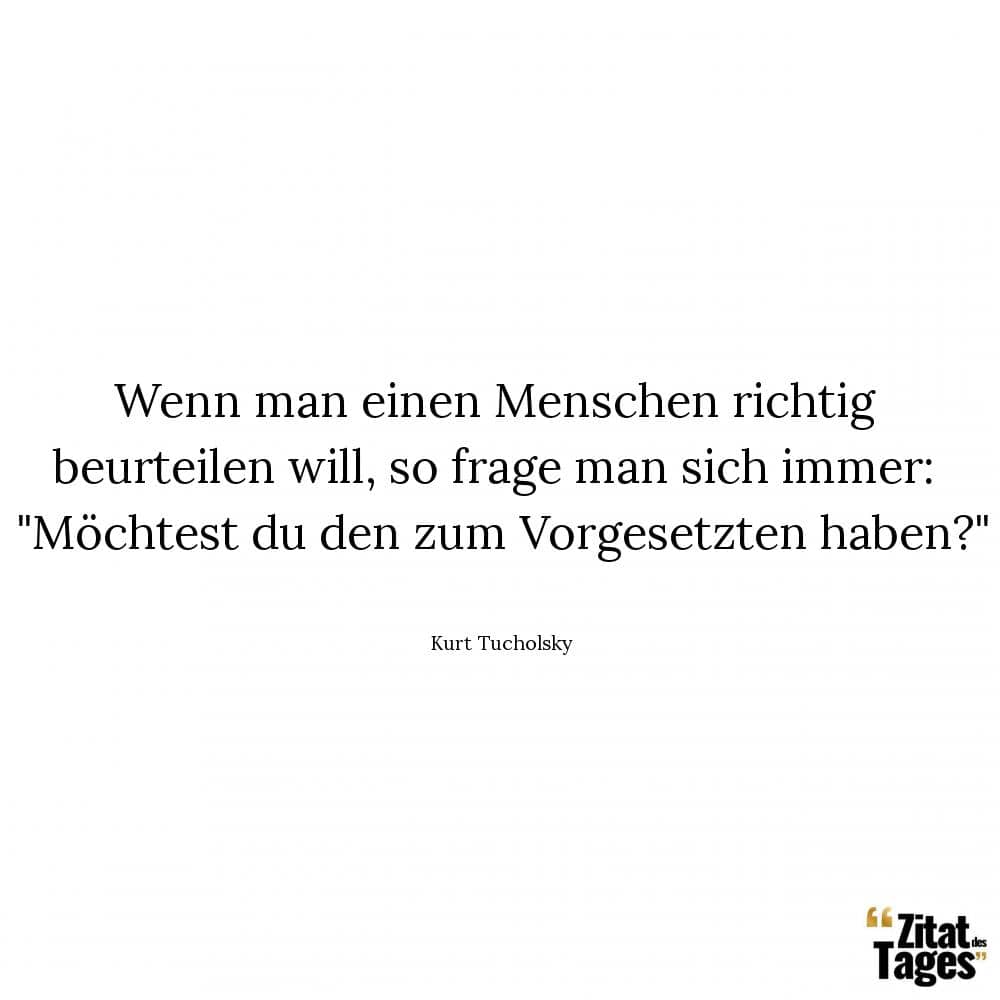 Wenn man einen Menschen richtig beurteilen will, so frage man sich immer: Möchtest du den zum Vorgesetzten haben? - Kurt Tucholsky