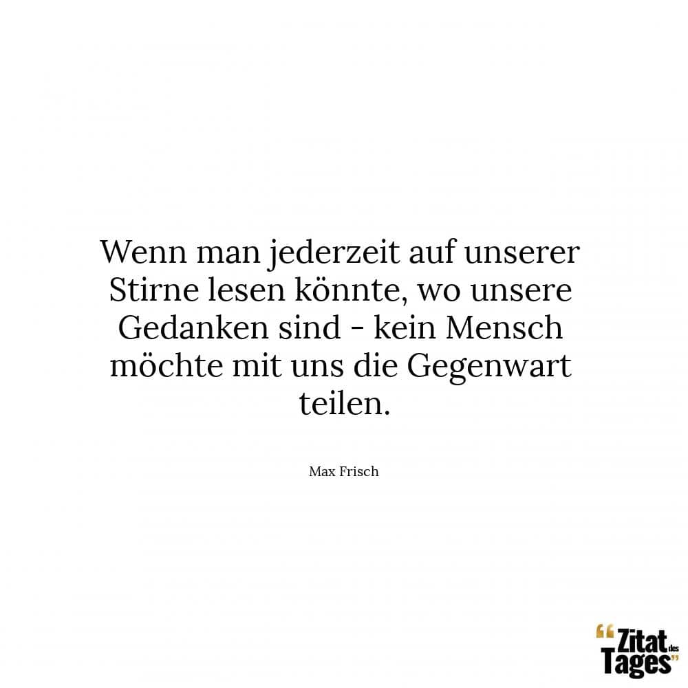 Wenn man jederzeit auf unserer Stirne lesen könnte, wo unsere Gedanken sind - kein Mensch möchte mit uns die Gegenwart teilen. - Max Frisch