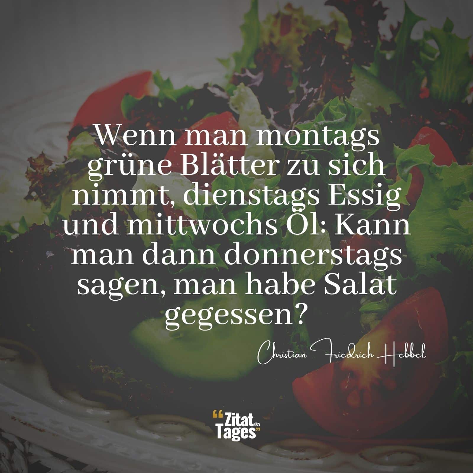 Wenn man montags grüne Blätter zu sich nimmt, dienstags Essig und mittwochs Öl: Kann man dann donnerstags sagen, man habe Salat gegessen? - Christian Friedrich Hebbel