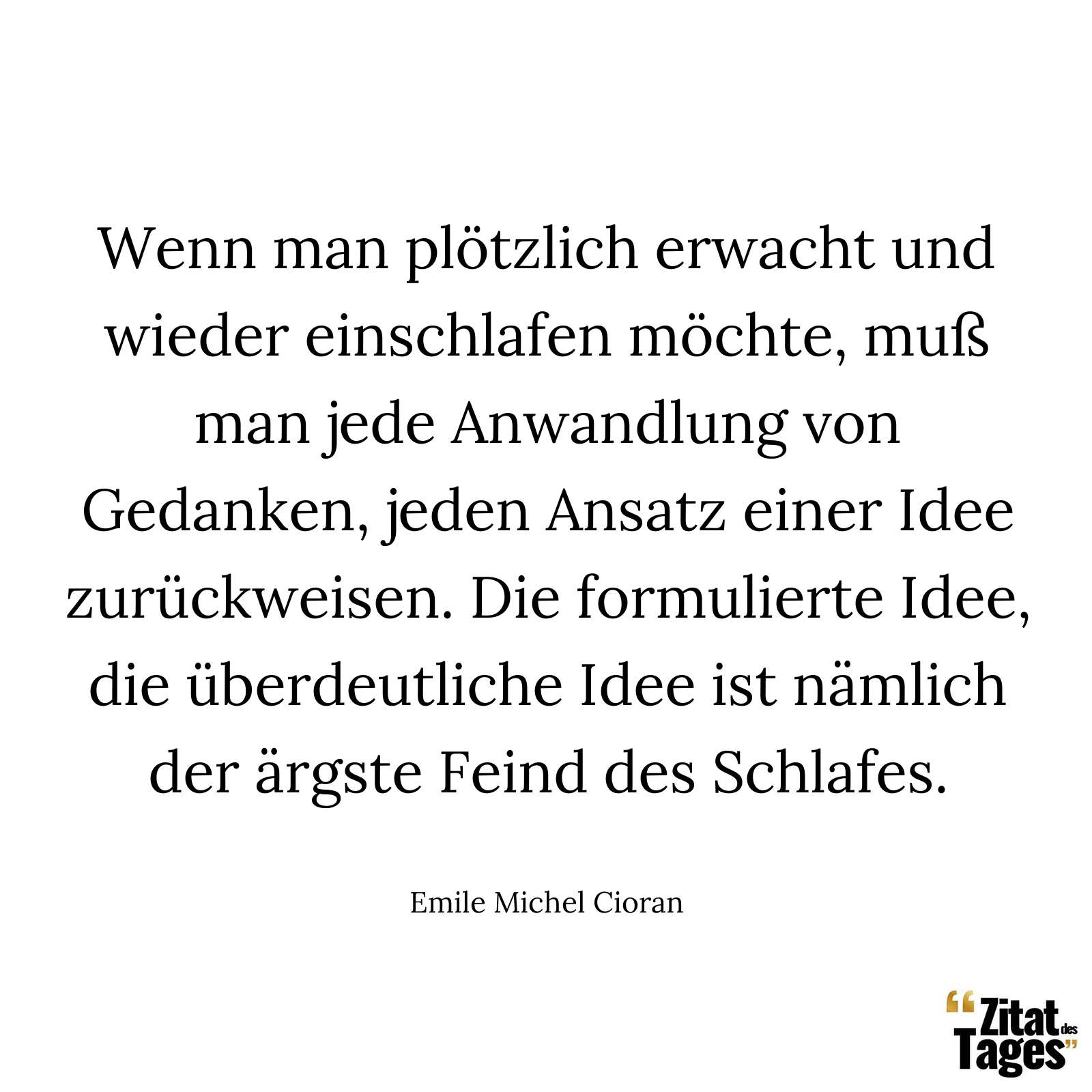 Wenn man plötzlich erwacht und wieder einschlafen möchte, muß man jede Anwandlung von Gedanken, jeden Ansatz einer Idee zurückweisen. Die formulierte Idee, die überdeutliche Idee ist nämlich der ärgste Feind des Schlafes. - Emile Michel Cioran