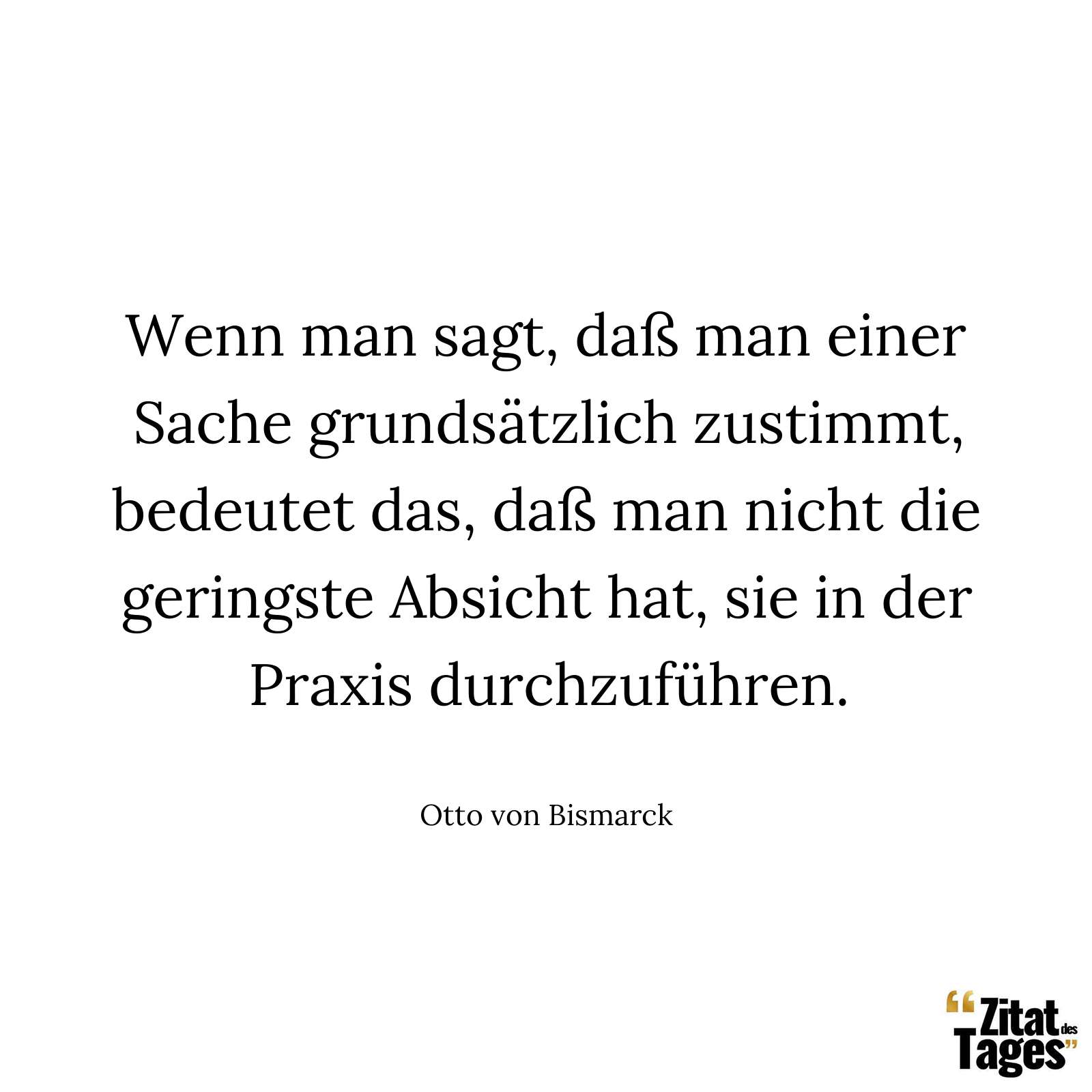 Wenn man sagt, daß man einer Sache grundsätzlich zustimmt, bedeutet das, daß man nicht die geringste Absicht hat, sie in der Praxis durchzuführen. - Otto von Bismarck