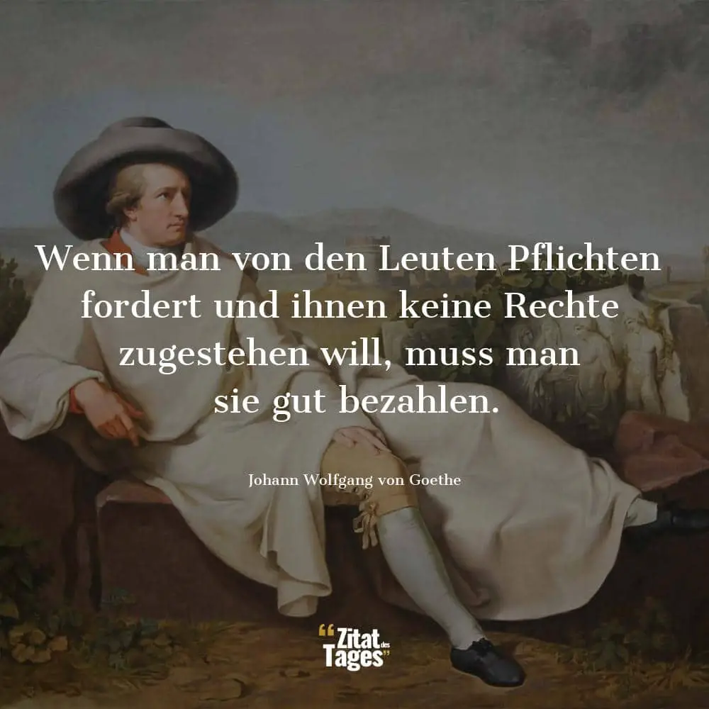 Wenn man von den Leuten Pflichten fordert und ihnen keine Rechte zugestehen will, muss man sie gut bezahlen. - Johann Wolfgang von Goethe