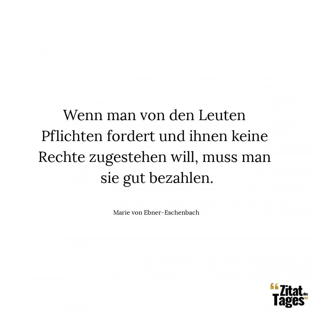 Wenn man von den Leuten Pflichten fordert und ihnen keine Rechte zugestehen will, muss man sie gut bezahlen. - Marie von Ebner-Eschenbach