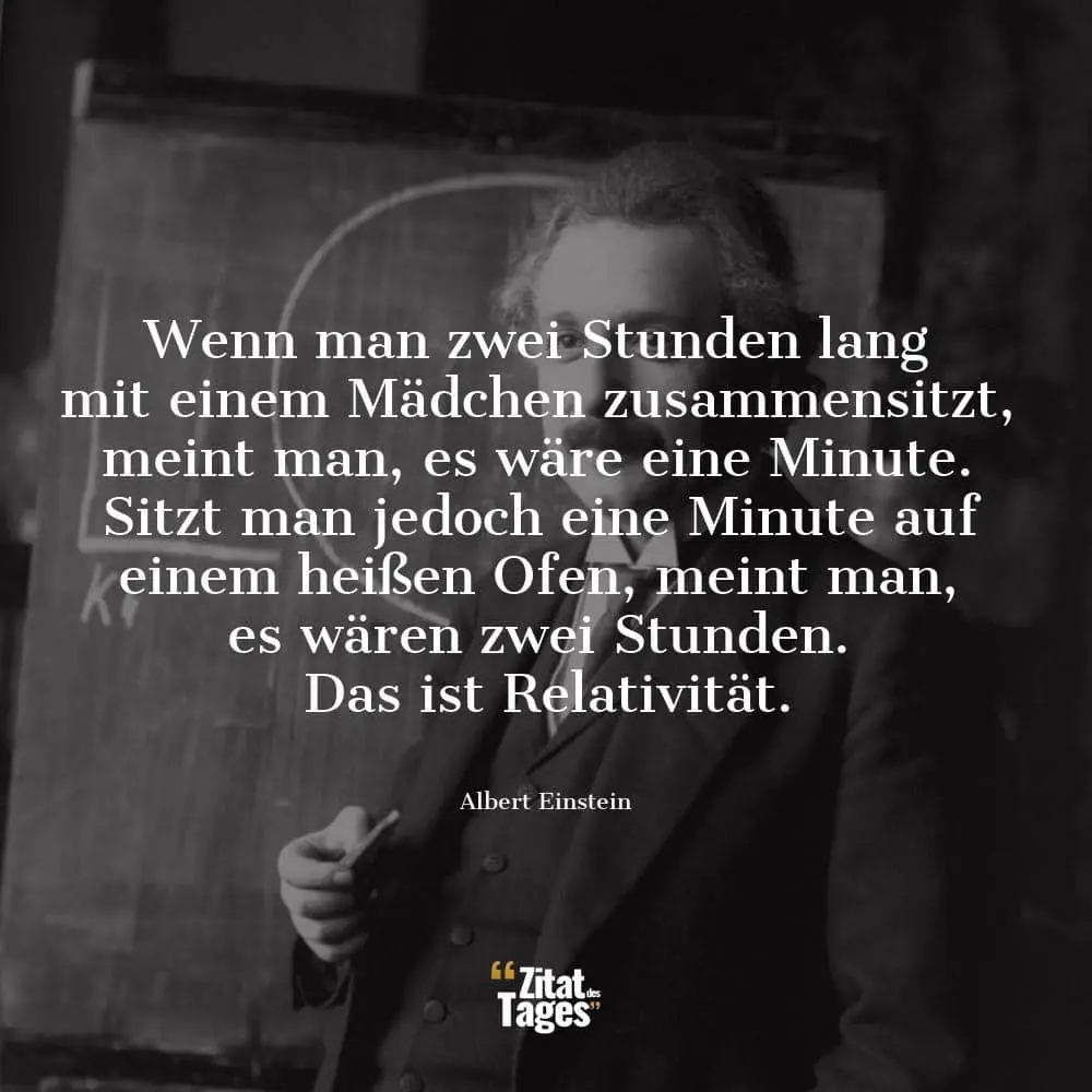 Wenn man zwei Stunden lang mit einem Mädchen zusammensitzt, meint man, es wäre eine Minute. Sitzt man jedoch eine Minute auf einem heißen Ofen, meint man, es wären zwei Stunden. Das ist Relativität. - Albert Einstein