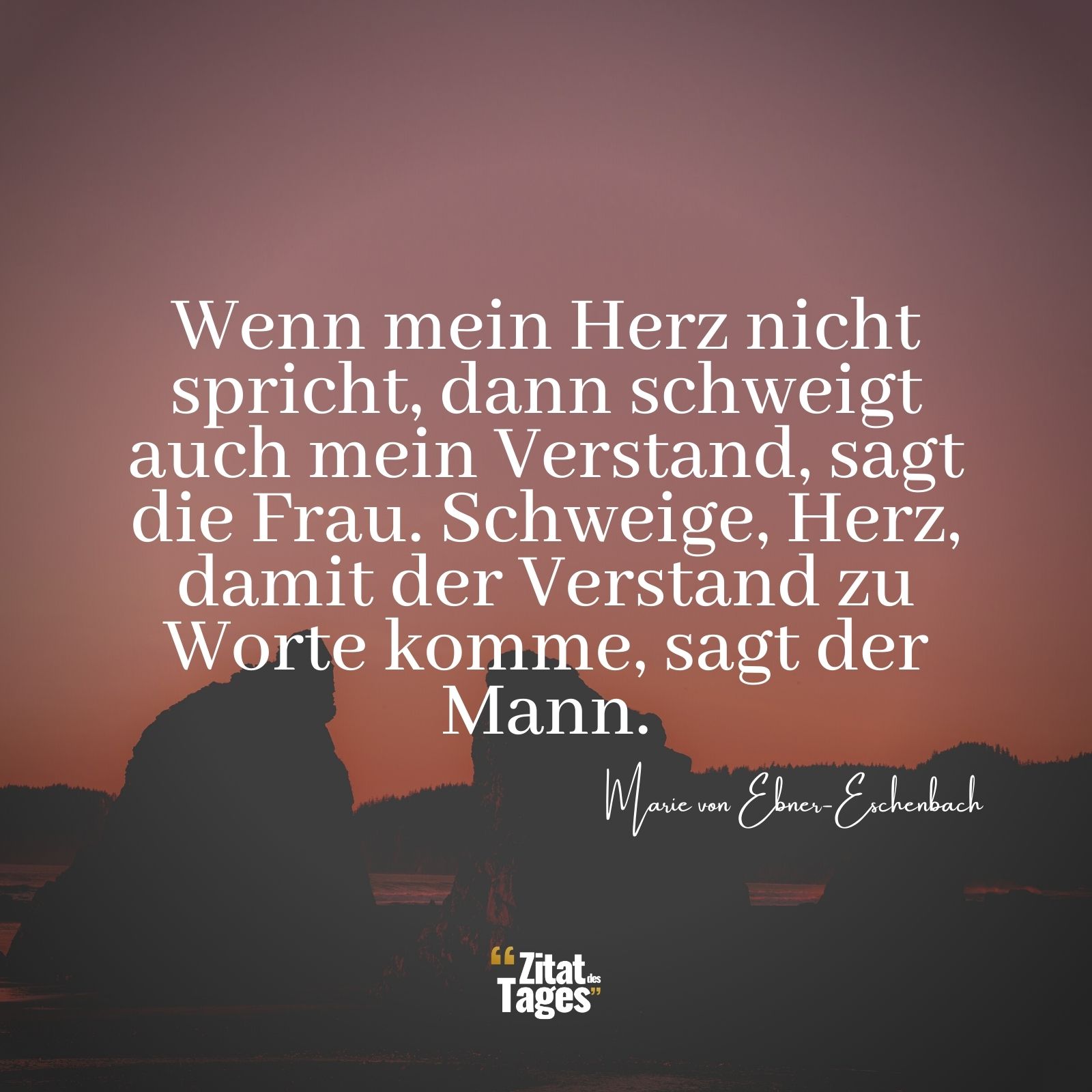 Wenn mein Herz nicht spricht, dann schweigt auch mein Verstand, sagt die Frau. Schweige, Herz, damit der Verstand zu Worte komme, sagt der Mann. - Marie von Ebner-Eschenbach