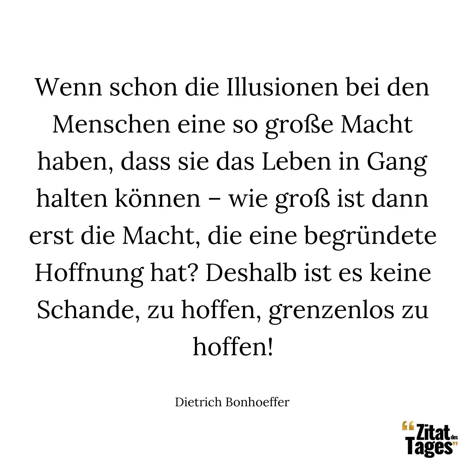 Wenn schon die Illusionen bei den Menschen eine so große Macht haben, dass sie das Leben in Gang halten können – wie groß ist dann erst die Macht, die eine begründete Hoffnung hat? Deshalb ist es keine Schande, zu hoffen, grenzenlos zu hoffen! - Dietrich Bonhoeffer