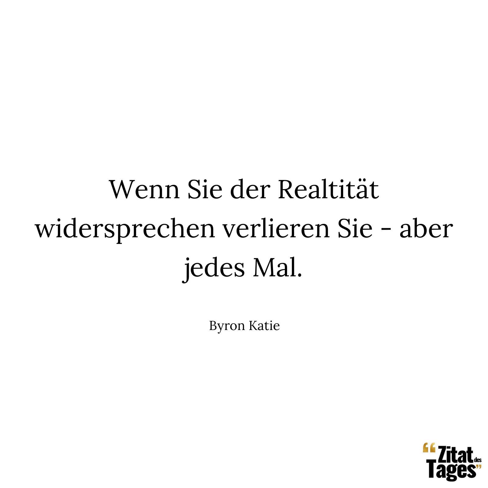 Wenn Sie der Realtität widersprechen verlieren Sie - aber jedes Mal. - Byron Katie