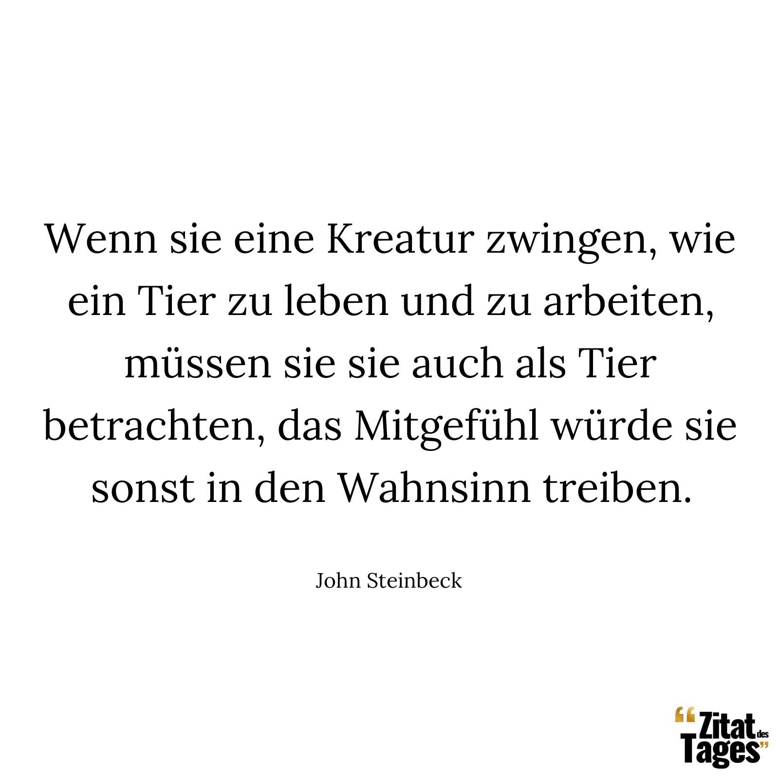 Wenn sie eine Kreatur zwingen, wie ein Tier zu leben und zu arbeiten, müssen sie sie auch als Tier betrachten, das Mitgefühl würde sie sonst in den Wahnsinn treiben. - John Steinbeck