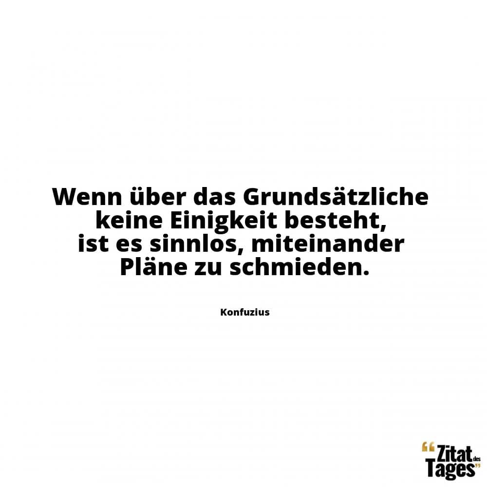 Wenn über das Grundsätzliche keine Einigkeit besteht, ist es sinnlos, miteinander Pläne zu schmieden. - Konfuzius