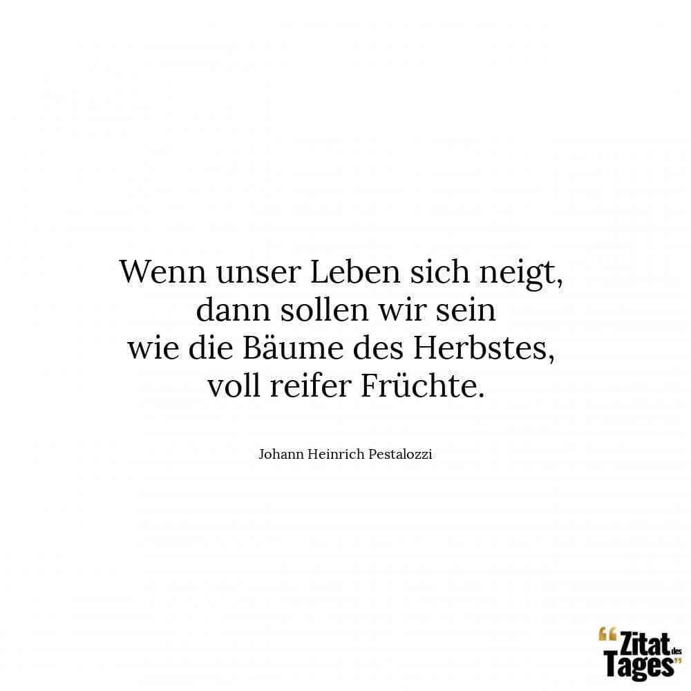 Wenn unser Leben sich neigt, dann sollen wir sein wie die Bäume des Herbstes, voll reifer Früchte. - Johann Heinrich Pestalozzi