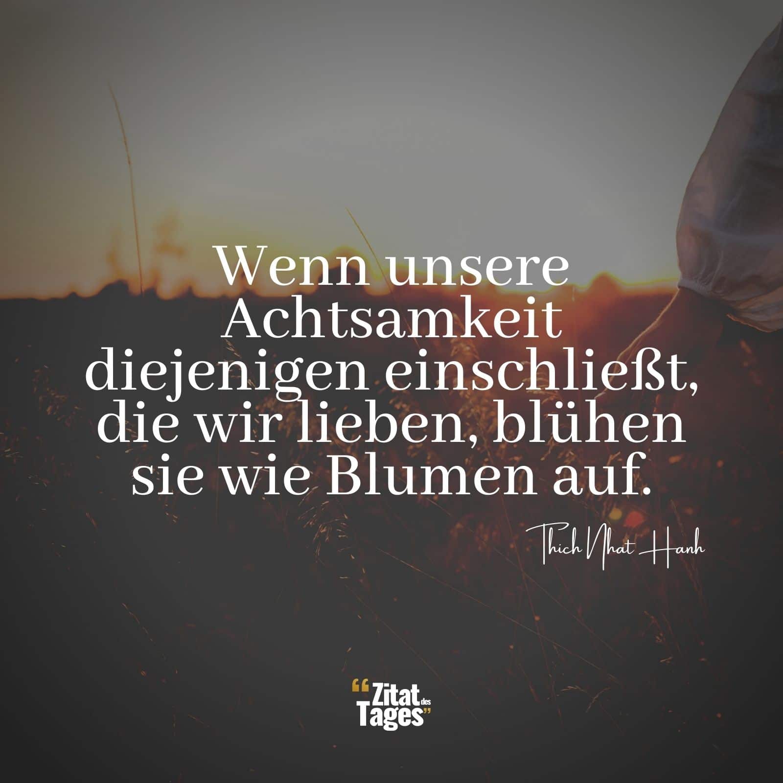 Wenn unsere Achtsamkeit diejenigen einschließt, die wir lieben, blühen sie wie Blumen auf. - Thich Nhat Hanh