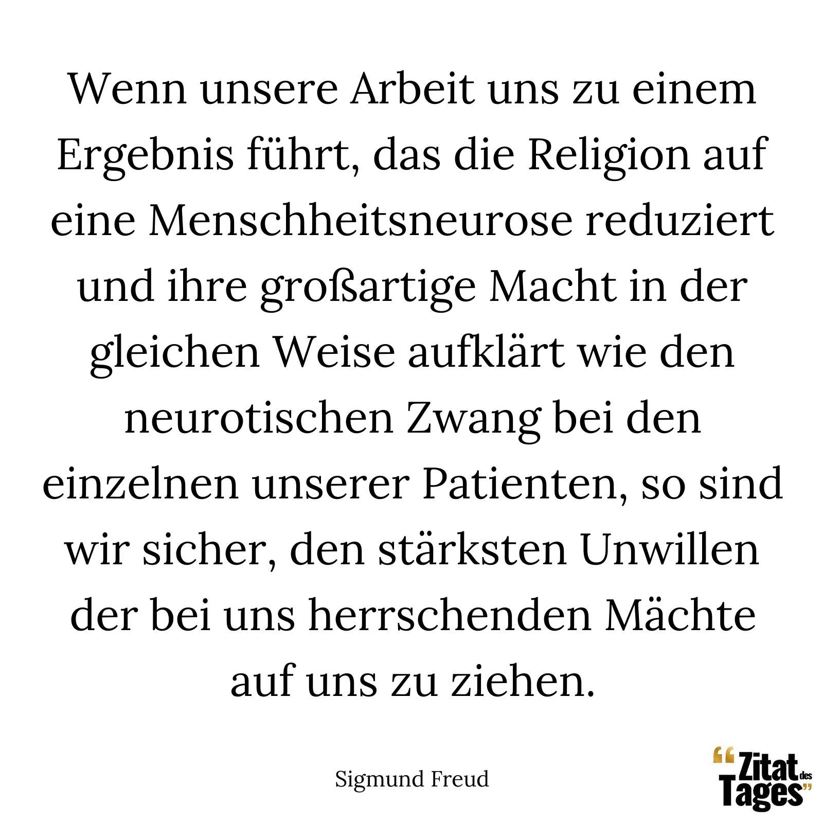 Wenn unsere Arbeit uns zu einem Ergebnis führt, das die Religion auf eine Menschheitsneurose reduziert und ihre großartige Macht in der gleichen Weise aufklärt wie den neurotischen Zwang bei den einzelnen unserer Patienten, so sind wir sicher, den stärksten Unwillen der bei uns herrschenden Mächte auf uns zu ziehen. - Sigmund Freud