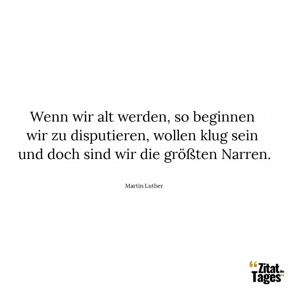 Wenn wir alt werden, so beginnen wir zu disputieren, wollen klug sein und doch sind wir die größten Narren. - Martin Luther