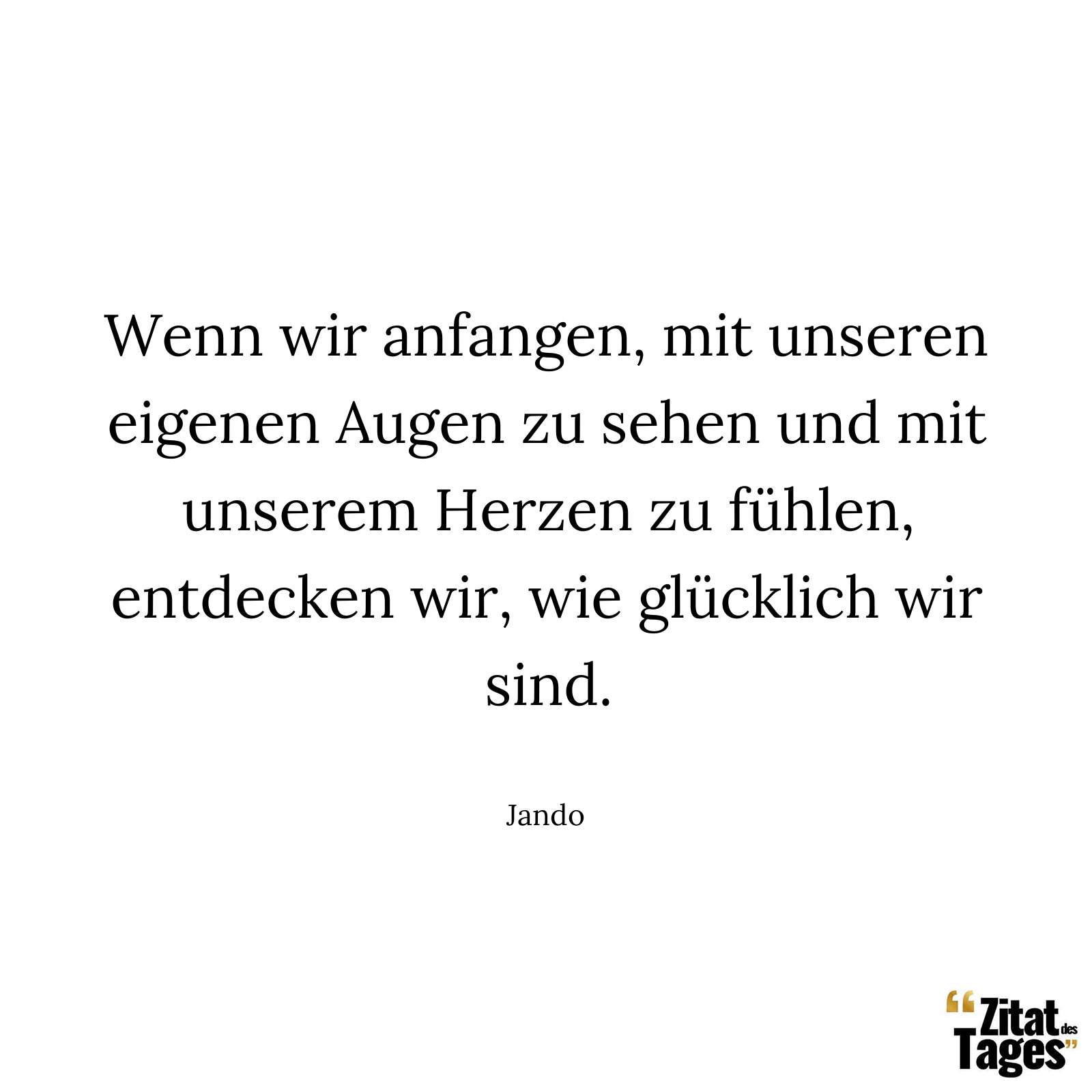 Wenn wir anfangen, mit unseren eigenen Augen zu sehen und mit unserem Herzen zu fühlen, entdecken wir, wie glücklich wir sind. - Jando