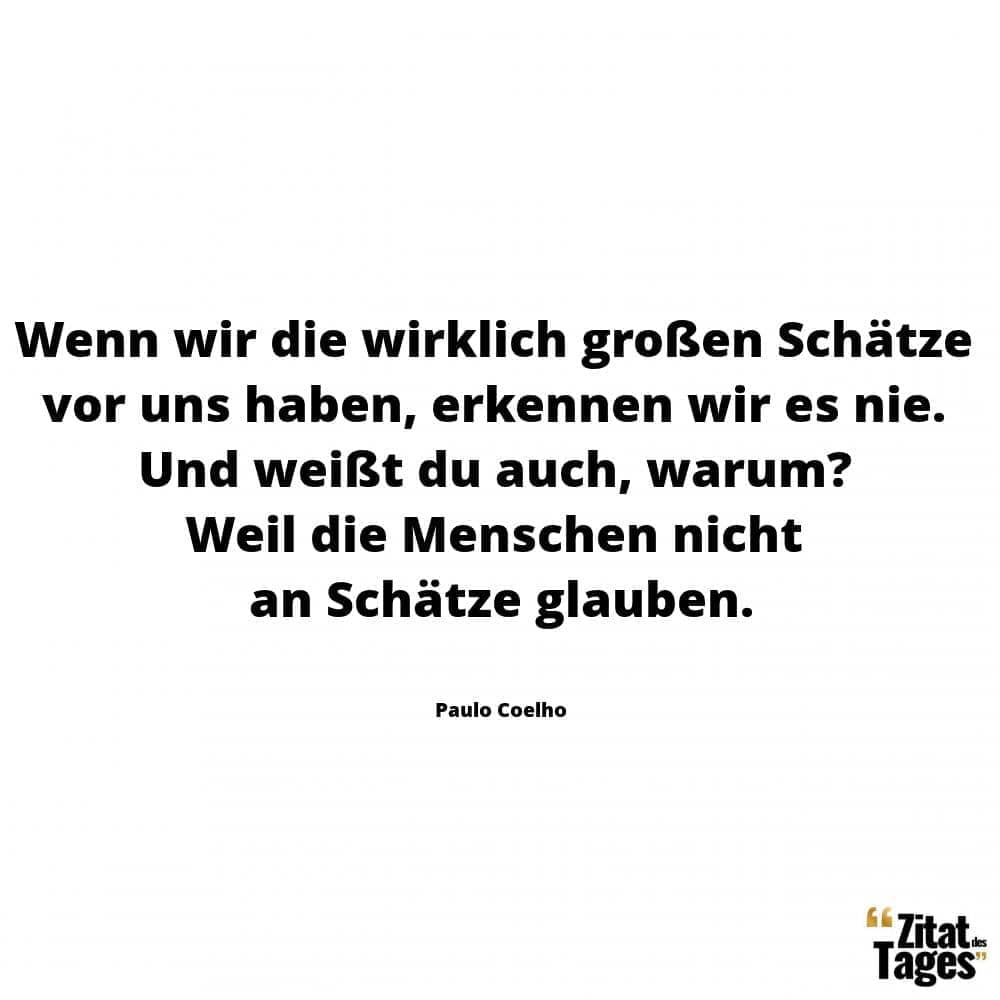 Wenn wir die wirklich großen Schätze vor uns haben, erkennen wir es nie. Und weißt du auch, warum? Weil die Menschen nicht an Schätze glauben. - Paulo Coelho